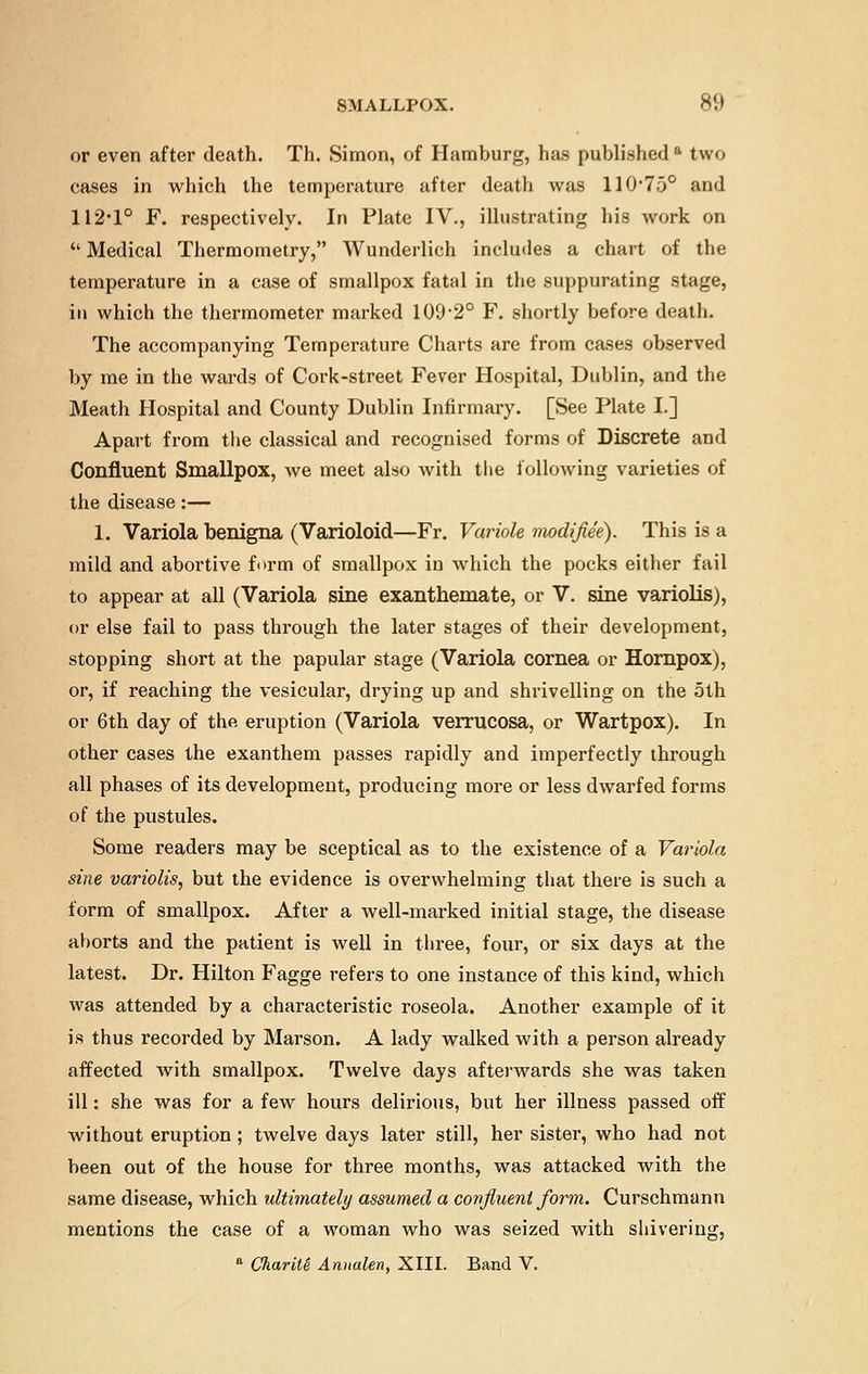 or even after death. Th. Simon, of Hamburg, has published a two cases in which the temperature after death was 110750 and 112-1° F. respectively. In Plate IV., illustrating his work on  Medical Thermometry, Wunderlich includes a chart of the temperature in a case of smallpox fatal in the suppurating stage, in which the thermometer marked 109-2° F. shortly before death. The accompanying Temperature Charts are from cases observed by me in the wards of Cork-street Fever Hospital, Dublin, and the Meath Hospital and County Dublin Infirmary. [See Plate I.] Apart from the classical and recognised forms of Discrete and Confluent Smallpox, we meet also with the following varieties of the disease:— 1. Variola benigna (Varioloid—Fr. Variole modif.ee). This is a mild and abortive form of smallpox in which the pocks either fail to appear at all (Variola sine exanthemate, or V. sine variolis), or else fail to pass through the later stages of their development, stopping short at the papular stage (Variola cornea or Hornpox), or, if reaching the vesicular, drying up and shrivelling on the 5th or 6th day of the eruption (Variola verrucosa, or Wartpox). In other cases the exanthem passes rapidly and imperfectly through all phases of its development, producing more or less dwarfed forms of the pustules. Some readers may be sceptical as to the existence of a Variola sine variolis, but the evidence is overwhelming that there is such a form of smallpox. After a well-marked initial stage, the disease aborts and the patient is well in three, four, or six days at the latest. Dr. Hilton Fagge refers to one instance of this kind, which was attended by a characteristic roseola. Another example of it is thus recorded by Marson. A lady walked with a person already affected with smallpox. Twelve days afterwards she was taken ill: she was for a few hours delirious, but her illness passed off without eruption; twelve days later still, her sister, who had not been out of the house for three months, was attacked with the same disease, which ultimately assumed a covflueni form. Curschmann mentions the case of a woman who was seized with shivering, a ChariU Anualen, XIII. Band V.