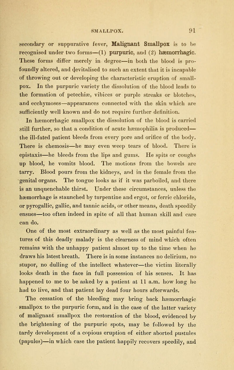 secondary or suppurative fever, Malignant Smallpox is to be recognised under two forms—(1) purpuric, and (2) hsemorrhagic. These forms differ merely in degree—in both the blood is pro- foundly altered, and devitalised to such an extent that it is incapable of throwing out or developing the characteristic eruption of small- pox. In the purpuric variety the dissolution of the blood leads to the formation of petechias, vibices or purple streaks or blotches, and ecchymoses—appearances connected with the skin which are sufficiently well known and do not require further definition. In haemorrhagic smallpox the dissolution of the blood is carried still further, so that a condition of acute haemophilia is produced— the ill-fated patient bleeds from every pore and orifice of the body. There is chemosis—he may even weep tears of blood. There is epistaxis—he bleeds from the lips and gums. He spits or coughs up blood, he vomits blood. The motions from the bowels are tarry. Blood pours from the kidneys, and in the female from the genital organs. The tongue looks as if it was parboiled, and there is an unquenchable thirst. Under these circumstances, unless the haemorrhage is staunched by turpentine and ergot, or ferric chloride, or pyrogallic, gallic, and tannic acids, or other means, death speedily ensues—too often indeed in spite of all that human skill and care can do. One of the most extraordinary as well as the most painful fea- tures of this deadly malady is the clearness of mind which often remains with the unhappy patient almost up to the time when he draws his latest breath. There is in some instances no delirium, no stupor, no dulling of the intellect whatever—the victim literally looks death in the face in full possession of his senses. It has happened to me to be asked by a patient at 11 a.m. how long he had to live, and that patient lay dead four hours afterwards. The cessation of the bleeding may bring back haemorrhagic smallpox to the purpuric form, and in the case of the latter variety of malignant smallpox the restoration of the blood, evidenced by the brightening of the purpuric spots, may be followed by the tardy development of a copious eruption of either aborted pustules (papules)—in which case the patient happily recovers speedily, and