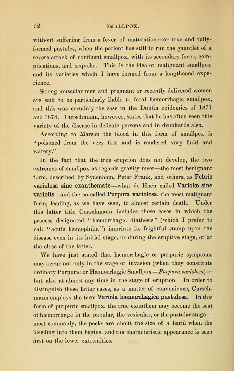 without suffering from a fever of maturation—or true and fully- formed pustules, when the patient has still to run the gauntlet of a severe attack of confluent smallpox, with its secondary fever, com- plications, and sequele. This is the idea of malignant smallpox and its varieties which I have formed from a lengthened expe- rience. Strong muscular men and pregnant or recently delivered women are said to be particularly liable to fatal hemorrhagic smallpox, and this was certainly the case in the Dublin epidemics of 1871 and 1878. Curschmann, however, states that he has often seen this variety of the disease in delicate persons and in drunkards also. According to Marson the blood in this form of smallpox is poisoned from the very first and is rendered very fluid and watery. In the fact that the true eruption does not develop, the two extremes of smallpox as regards gravity meet—the most benignant form, described by Sydenham, Peter Frank, and others, as Febris variolosa sine exanthemate—what de Haen called Variolar sine variolis—and the so-called Purpura variolosa, the most malignant form, leading, as we have seen, to almost certain death. Under this latter title Curschmann includes those cases in which the process designated  hemorrhagic diathesis (which I prefer to call acute hemophilia) imprints its frightful stamp upon the disease even in its initial stage, or during the eruptive stage, or at the close of the latter. We have just stated that hemorrhagic or purpuric symptoms may occur not only in the stage of invasion (when they constitute ordinary Purpuric or Hemorrhagic Smallpox—Purpura variolosa)— but also at almost any time in the stage of eruption. In order to distinguish these latter cases, as a matter of convenience, Cursch- mann employs the term Variola hemorrhagica pustulosa. In this form of purpuric smallpox, the true exanthem may become the seat of hemorrhage in the papular, the vesicular, or the pustular stage— most commonly, the pocks are about the size of a lentil when the bleeding into them begins, and the characteristic appearance is seen first on the lower extremities.