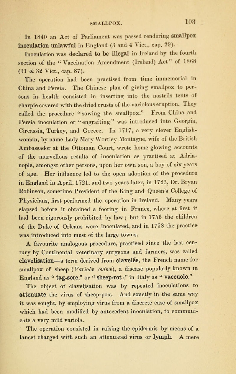 In 1840 an Act of Parliament was passed rendering smallpox inoculation unlawful in England (3 and 4 Vict., cap. 29). Inoculation was declared to be illegal in Ireland by the fourth section of the Vaccination Amendment (Ireland) Act of 1868 (31 & 32 Vict., cap. 87). The operation had been practised from time immemorial in China and Persia. The Chinese plan of giving smallpox to per- sons in health consisted in inserting into the nostrils tents of charpie covered with the dried crusts of the variolous eruption. They called the procedure sowing the smallpox. From China and Persia inoculation or  engrafting was introduced into Georgia, Circassia, Turkey, and Greece. In 1717, a very clever English- woman, by name Lady Mary Wortley Montague, wife of the British Ambassador at the Ottoman Court, wrote home glowing accounts of the marvellous results of inoculation as practised at Adria- nople, amongst other persons, upon her own son, a boy of six years of age. Her influence led to the open adoption of the procedure in England in April, 1721, and two years later, in 1723, Dr. Bryan Robinson, sometime President of the King and Queen's College of Physicians, first performed the operation in Ireland. Many years elapsed before it obtained a footing in France, where at first it had been rigorously prohibited by law ; but in 1756 the children of the Duke of Orleans were inoculated, and in 1758 the practice was introduced into most of the large towns. A favourite analogous procedure, practised since the last cen- tury by Continental veterinary surgeons and farmers, was called clavelisation—a term derived from clavelee, the French name for smallpox of sheep (Variolas ovivce), a disease popularly known in England as  tag-sore, or  sheep-rot; in Italy as  vaccuolo. The object of clavelisation was by repeated inoculations to attenuate the virus of sheep-pox. And exactly in the same way it was sought, by employing virus from a discrete case of smallpox which had been modified by antecedent inoculation, to communi- cate a very mild variola. The operation consisted in raising the epidermis by means of a lancet charged with such an attenuated virus or lymph. A mere