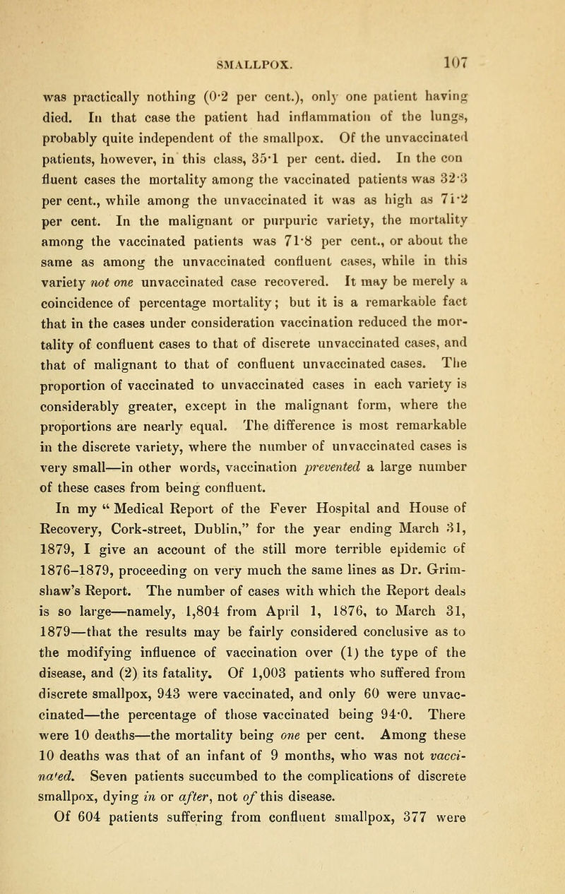 was practically nothing (0-2 per cent.), only one patient having died. In that case the patient had inflammation of the lungs, probably quite independent of the smallpox. Of the unvaccinated patients, however, in this class, 35'1 per cent. died. In the con fluent cases the mortality among the vaccinated patients was 323 per cent., while among the unvaccinated it was as high as 7i*2 per cent. In the malignant or purpuric variety, the mortality among the vaccinated patients was 71*8 per cent., or about the same as among the unvaccinated confluent cases, while in this variety not one unvaccinated case recovered. It may be merely a coincidence of percentage mortality; but it is a remarkable fact that in the cases under consideration vaccination reduced the mor- tality of confluent cases to that of discrete unvaccinated cases, and that of malignant to that of confluent unvaccinated cases. The proportion of vaccinated to unvaccinated cases in each variety is considerably greater, except in the malignant form, where the proportions are nearly equal. The difference is most remarkable in the discrete variety, where the number of unvaccinated cases is very small—in other words, vaccination prevented a large number of these cases from being confluent. In my  Medical Report of the Fever Hospital and House of Recovery, Cork-street, Dublin, for the year ending March 31, 1879, I give an account of the still more terrible epidemic of 1876-1879, proceeding on very much the same lines as Dr. Grim- shaw's Report. The number of cases with which the Report deals is so large—namely, 1,804 from April 1, 1876, to March 31, 1879—that the results may be fairly considered conclusive as to the modifying influence of vaccination over (1) the type of the disease, and (2) its fatality. Of 1,003 patients who suffered from discrete smallpox, 943 were vaccinated, and only 60 were unvac- cinated—the percentage of those vaccinated being 94'0. There were 10 deaths—the mortality being one per cent. Among these 10 deaths was that of an infant of 9 months, who was not vacci- na'ed. Seven patients succumbed to the complications of discrete smallpox, dying in or after, not of this disease. Of 604 patients suffering from confluent smallpox, 377 were