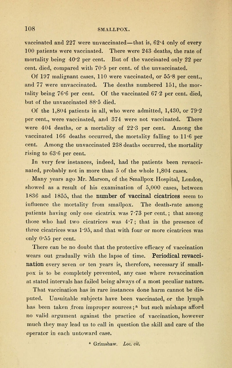 vaccinated and 227 were uuvaccinated—that is, 62*4 only of every 100 patients were vaccinated. There were 243 deaths, the rate of mortality being 40'2 per cent. But of the vaccinated only 22 per cent, died, compared with 70*5 per cent, of the unvaccinated. Of 197 malignant cases, 110 were vaccinated, or 55*8 per cent., and 77 were unvaccinated. The deaths numbered 151, the mor- tality being 76*6 per cent. Of the vaccinated 67-2 per cent, died, but of the unvaccinated 88-5 died. Of the 1,804 patients in all, who were admitted, 1,430, or 79-2 per cent., were vaccinated, and 374 were not vaccinated. There were 404 deaths, or a mortality of 22-3 per cent. Among the vaccinated 166 deaths occurred, the mortality falling to 11*6 per cent. Among the unvaccinated 238 deaths occurred, the mortality rising to 63-6 per cent. In very few instances, indeed, had the patients been revacci- nated, probably not in more than 5 of the whole 1,804 cases. Many years ago Mr. Marson, of the Smallpox Hospital, London, showed as a result of his examination of 5,000 cases, between 1836 and 1855, that the number of vaccinal cicatrices seem to influence the mortality from smallpox. The death-rate among patients having only one cicatrix was 7*73 per cent.; that among those who had two cicatrices was 4*7; that in the presence of three cicatrices was 1*95, and that with four or more cicatrices was only 0*55 per cent. There can be no doubt that the protective efficacy of vaccination wears out gradually with the lapse of time. Periodical revacci- nation every seven or ten years is, therefore, necessary if small- pox is to be completely prevented, any case where revaccination at stated intervals has failed being always of a most peculiar nature. That vaccination has in rare instances done harm cannot be dis- puted. Unsuitable subjects have been vaccinated, or the lymph has been taken .from improper sources;a but such mishaps afford no valid argument against the practice of vaccination, however much they may lead us to call in question the skill and care of the operator in each untoward case. a Grimshaw. Loc. cit.