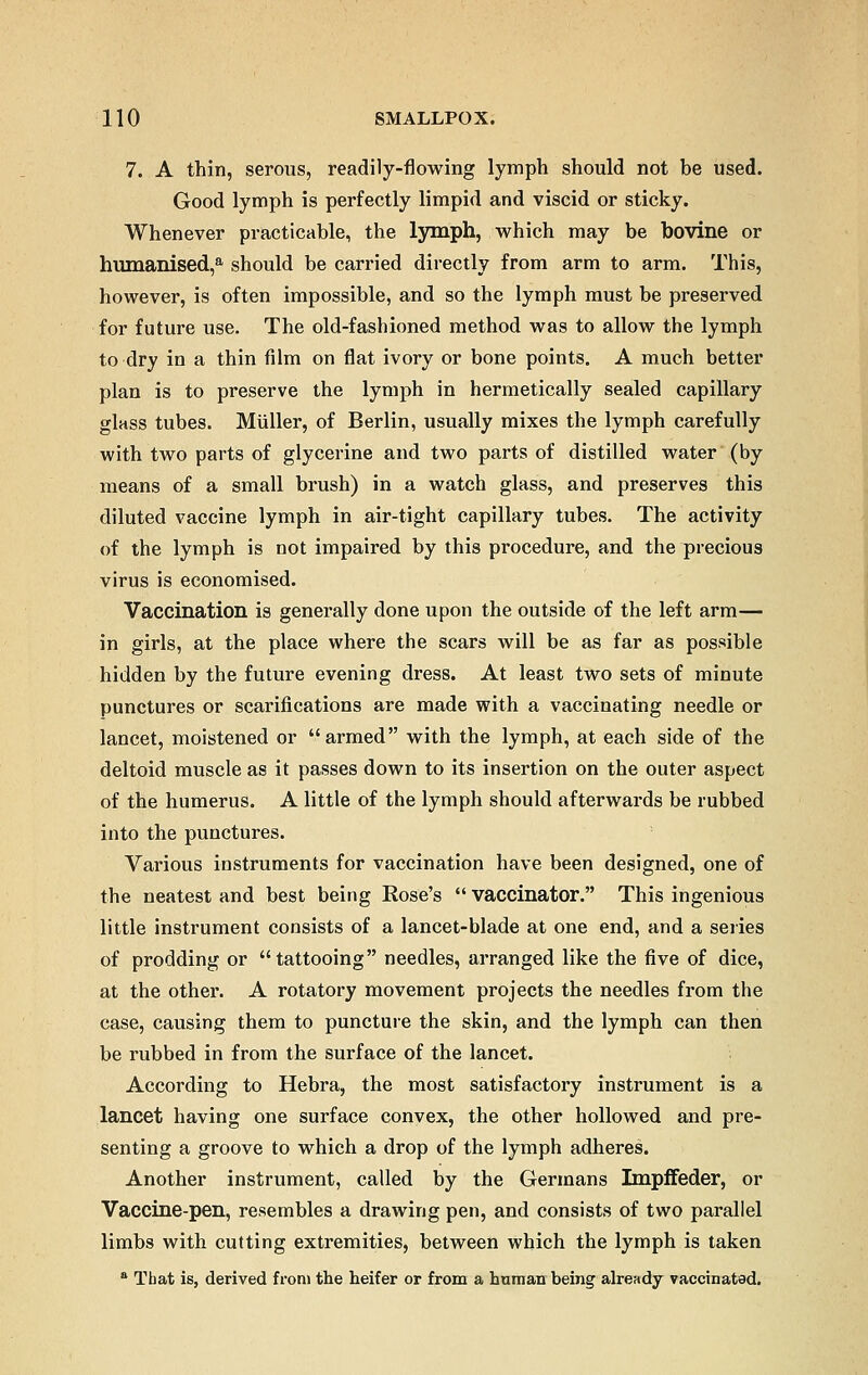 7. A thin, serous, readily-flowing lymph should not be used. Good lymph is perfectly limpid and viscid or sticky. Whenever practicable, the lymph, which may be bovine or humanised,a should be carried directly from arm to arm. This, however, is often impossible, and so the lymph must be preserved for future use. The old-fashioned method was to allow the lymph to dry in a thin film on flat ivory or bone points. A much better plan is to preserve the lymph in hermetically sealed capillary glass tubes. Miiller, of Berlin, usually mixes the lymph carefully with two parts of glycerine and two parts of distilled water (by means of a small brush) in a watch glass, and preserves this diluted vaccine lymph in air-tight capillary tubes. The activity of the lymph is not impaired by this procedure, and the precious virus is economised. Vaccination is generally done upon the outside of the left arm— in girls, at the place where the scars will be as far as possible hidden by the future evening dress. At least two sets of minute punctures or scarifications are made with a vaccinating needle or lancet, moistened or armed with the lymph, at each side of the deltoid muscle as it passes down to its insertion on the outer aspect of the humerus. A little of the lymph should afterwards be rubbed into the punctures. Various instruments for vaccination have been designed, one of the neatest and best being Rose's  vaccinator. This ingenious little instrument consists of a lancet-blade at one end, and a series of prodding or tattooing needles, arranged like the five of dice, at the other. A rotatory movement projects the needles from the case, causing them to puncture the skin, and the lymph can then be rubbed in from the surface of the lancet. According to Hebra, the most satisfactory instrument is a lancet having one surface convex, the other hollowed and pre- senting a groove to which a drop of the lymph adheres. Another instrument, called by the Germans Impffeder, or Vaccine-pen, resembles a drawing pen, and consists of two parallel limbs with cutting extremities, between which the lymph is taken a That is, derived from the heifer or from a human being already vaccinated.