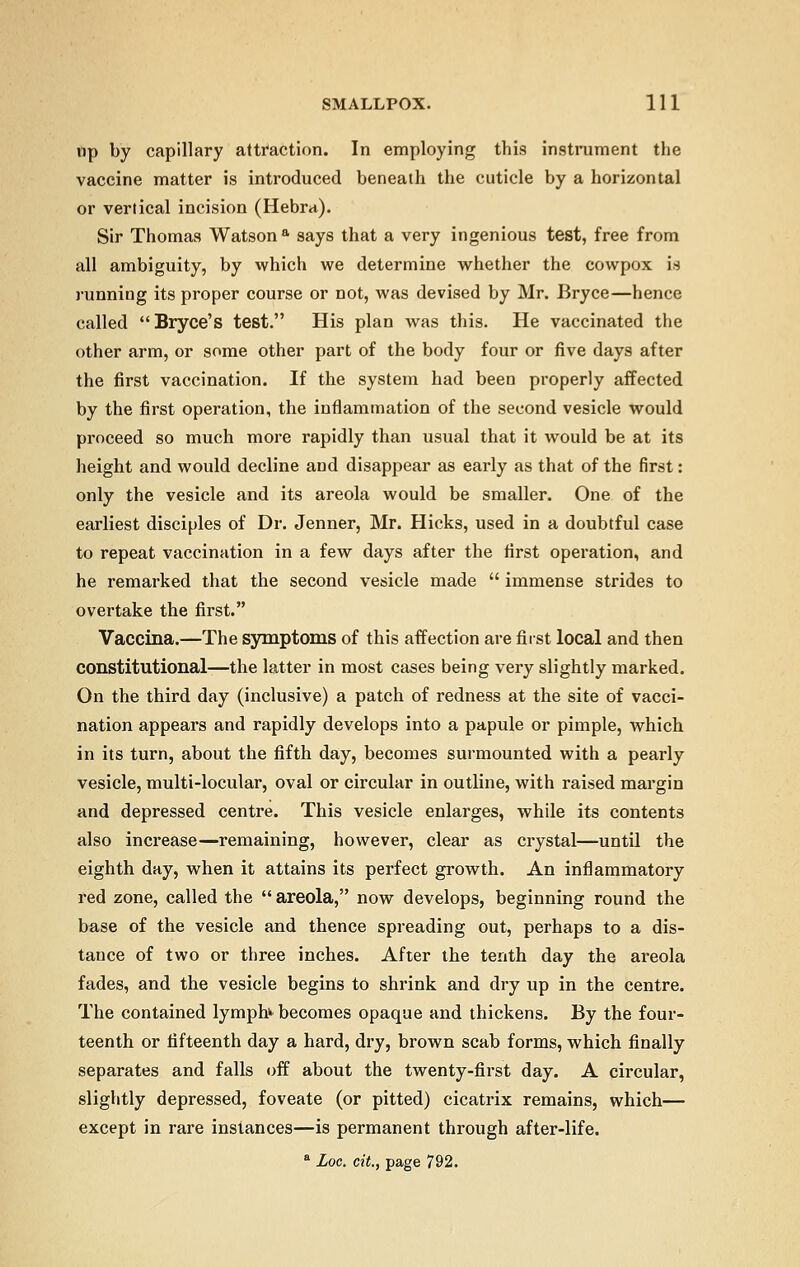 up by capillary attraction. In employing this instrument the vaccine matter is introduced beneath the cuticle by a horizontal or vertical incision (Hebra). Sir Thomas Watson a says that a very ingenious test, free from all ambiguity, by which we determine whether the cowpox is runniug its proper course or not, was devised by Mr. Bryce—hence called Bryce's test. His plan was this. He vaccinated the other arm, or some other part of the body four or five days after the first vaccination. If the system had been properly affected by the first operation, the inflammation of the second vesicle would proceed so much more rapidly than usual that it would be at its height and would decline and disappear as early as that of the first: only the vesicle and its areola would be smaller. One of the earliest disciples of Dr. Jenner, Mr. Hicks, used in a doubtful case to repeat vaccination in a few days after the first operation, and he remarked that the second vesicle made  immense strides to overtake the first. Vaccina.—The symptoms of this affection are first local and then constitutional—the latter in most cases being very slightly marked. On the third day (inclusive) a patch of redness at the site of vacci- nation appears and rapidly develops into a papule or pimple, which in its turn, about the fifth day, becomes surmounted with a pearly vesicle, multi-locular, oval or circular in outline, with raised margin and depressed centre. This vesicle enlarges, while its contents also increase—remaining, however, clear as crystal—until the eighth day, when it attains its perfect growth. An inflammatory red zone, called the  areola, now develops, beginning round the base of the vesicle and thence spreading out, perhaps to a dis- tance of two or three inches. After the tenth day the areola fades, and the vesicle begins to shrink and dry up in the centre. The contained lymph^ becomes opaque and thickens. By the four- teenth or fifteenth day a hard, dry, brown scab forms, which finally separates and falls off about the twenty-first day. A circular, slightly depressed, foveate (or pitted) cicatrix remains, which— except in rare instances—is permanent through after-life. a Loc, cit., page 792.