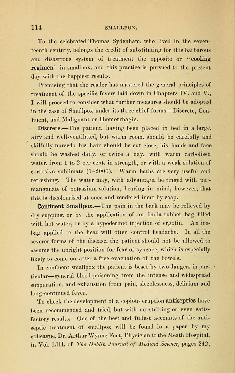 To the celebrated Thomas Sydenham, who lived in the seven- teenth century, belongs the credit of substituting for this barbarous and disastrous system of treatment the opposite or cooling regimen in smallpox, and this practice is pursued to the present day with the happiest results. Premising that the reader has mastered the general principles of treatment of the specific fevers laid down in Chapters IV. and V., I will proceed to consider what further measures should be adopted in the case of Smallpox under its three chief forms—Discrete, Con- fluent, and Malignant or Hemorrhagic. Discrete.—The patient, having been placed in bed in a large, airy and well-ventilated, but warm room, should be carefully and skilfully nursed: his hair should be cut close, his hands and face should be washed daily, or twice a day, with warm carbolised water, from 1 to 2 per cent, in strength, or with a weak solution of corrosive sublimate (1-2000). Warm baths are very useful and refreshing. The water may, with advantage, be tinged with per- manganate of potassium solution, bearing in mind, however, that this is decolourised at once and rendered inert by soap. Confluent Smallpox.—The pain in the back may be relieved by dry cupping, or by the application of an India-rubber bag filled with hot water, or by a hypodermic injection of ergotin. An ice- bag applied to the head will often control headache. In all the severer forms of the disease, the patient should not be allowed to assume the upright position for fear of syncope, which is especially likely to come on after a free evacuation of the bowels. In confluent smallpox the patient is beset by two dangers in par- ticular—general blood-poisoning from the intense and widespread suppuration, and exhaustion from pain, sleeplessness, delirium and long-continued fever. To check the development of a copious eruption antiseptics have been recommended and tried, but with no striking or even satis- factory results. One of the best and fullest accounts of the anti- septic treatment of smallpox will be found in a paper by my colleague, Dr. Arthur Wynne Foot, Physician to the Meath Hospital, in Vol. LIII. of The Dublin Journal of Medical Science, pages 242,