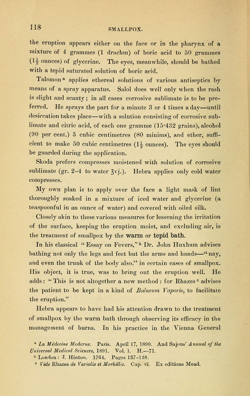 SMALLPOX. the eruption appears either on the face or in the pharynx of a mixture of 4 grammes (1 drachm) of boric acid to 50 grammes (1^ ounces) of glycerine. The eyes, meanwhile, should be bathed with a tepid saturated solution of boric acid. Talamon3, applies ethereal solutions of various antiseptics by means of a spray apparatus. Salol does well only when the rash is slight and scanty; in all cases corrosive sublimate is to be pre- ferred. He sprays the part for a minute 3 or 4 times a day—until desiccation takes place—with a solution consisting of corrosive sub- limate and citric acid, of each one gramme (15*432 grains), alcohol (90 per cent.) 5 cubic centimetres (80 minims), and ether, suffi- cient to make 50 cubic centimetres (1^ ounces). The eyes should be guarded during the application. Skoda prefers compresses moistened with solution of corrosive sublimate (gr. 2-4 to water §vj.). Hebra applies only cold water compresses. My own plan is to apply over the face a light mask of lint thoroughly soaked in a mixture of iced water and glycerine (a teaspoonful in an ounce of water) and covered with oiled silk. Closely akin to these various measures for lessening the irritation of the surface, keeping the eruption moist, and excluding air, is the treatment of smallpox by the warm or tepid bath. In his classical Essay on Fevers, b Dr. John Huxham advises bathing not only the legs and feet but the arms and hands— nay, and even the trunk of the body also, in certain cases of smallpox. His object, it is true, was to bring out the eruption well. He adds :  This is not altogether a new method : for Rhazesc advises the patient to be kept in a kind of Balneum Vaporis, to facilitate the eruption. Hebra appears to have had his attention drawn to the treatment of smallpox by the warm bath through observing its efficacy in the management of burns. In his practice in the Vienna General a La Medecine Mcderne. Paris. April 17. 1890. And Sajous' Annual of the Universal Medical Sciences, 1891. Vol. 1. H.—71. b London: -T. Hinton. 1764. Pages 137-138. c Vide Rhazes de Variolis et Morbillis. Cap. vi. Ex editione Mead.