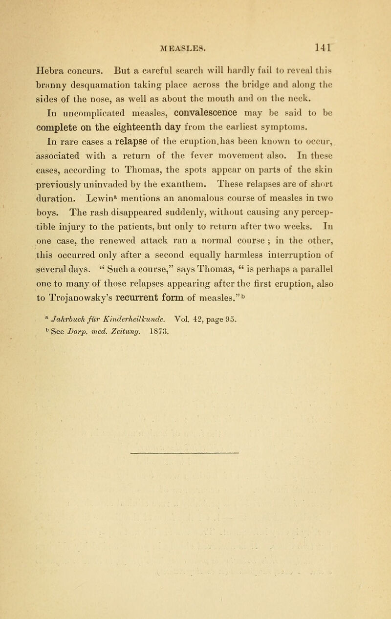 Hebra concurs. But a careful search will hardly fail to reveal this branny desquamation taking place across the bridge and along the sides of the nose, as well as about the mouth and on the neck. In uncomplicated measles, convalescence may be said to be complete on the eighteenth day from the earliest symptoms. In rare cases a relapse of the eruption.has been known to occur, associated with a return of the fever movement also. In these cases, according to Thomas, the spots appear on parts of the skin previously uninvaded by the exanthem. These relapses are of short duration. Lewina mentions an anomalous course of measles in two boys. The rash disappeared suddenly, without causing any percep- tible injury to the patients, but only to return after two weeks. In one case, the renewed attack ran a normal course ; in the other, this occurred only after a second equally harmless interruption of several days.  Such a course, says Thomas,  is perhaps a parallel one to many of those relapses appearing after the first eruption, also to Trojanowsky's recurrent form of measles.b a Jahrbuck filr Kinderheilhunde. Vol. 42, page 95. b See Dorp. med. Zeitung. 1873.