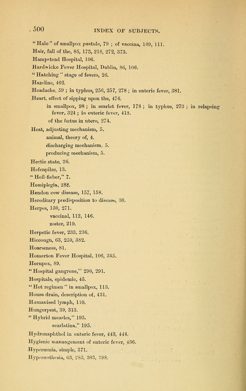 Halo of smallpox pustule, 79 ; of vaccina, 109, 111. Hair, fall of the, 85, 173, 218, 272, 373. Hampstead Hospital, 106. Hardwicke Fever Hospital, Dublin, 86, 106.  Hatching  stage of fevers, 26. Hazeline, 462. Headache, 59 ; in typhus, 256, 257, 278 ; in enteric fever, 381. Heart, effect of sipping upon the, 476. in smallpox, 98 ; in scarlet fever, 178 ; in typhus, 273 ; in relapsing fever, 324 ; in enteric fever, 418. of the fetus in utero, 274. Heat, adjusting mechanism, 5. animal, theory of, 4. discharging mechanism, 5. producing mechanism, 5. Hectic state, 26. Hefenpilze, 13.  Heil-fieber, 7. Hemiplegia, 288. Hendon cow disease, 157, 158. Hereditary predisposition to disease, 38. Herpes, 130, 271. vaccinal, 112, 146. zoster, 219. Herpetic fever, 233, 236. Hiccough, 63, 259, 382. Hoarseness, 81. Homerton Fever Hospital, 106, 345. Hornpox, 89. Hospital gangrene, 290, 291. Hospitals, epidemic, 45.  Hot regimen  in smallpox, 113. House drain, description of, 431. Humanised lymph, 110. Hungerpest, 39, 313.  Hybrid measles, 195. scarlatina, 195. Hydronaphthol in enteric fever, 443, 444. Hygienic manangement of enteric fever, 436. Hyperemia, simple, 371. Hyperesthesia, 63, 283, 383, 398.