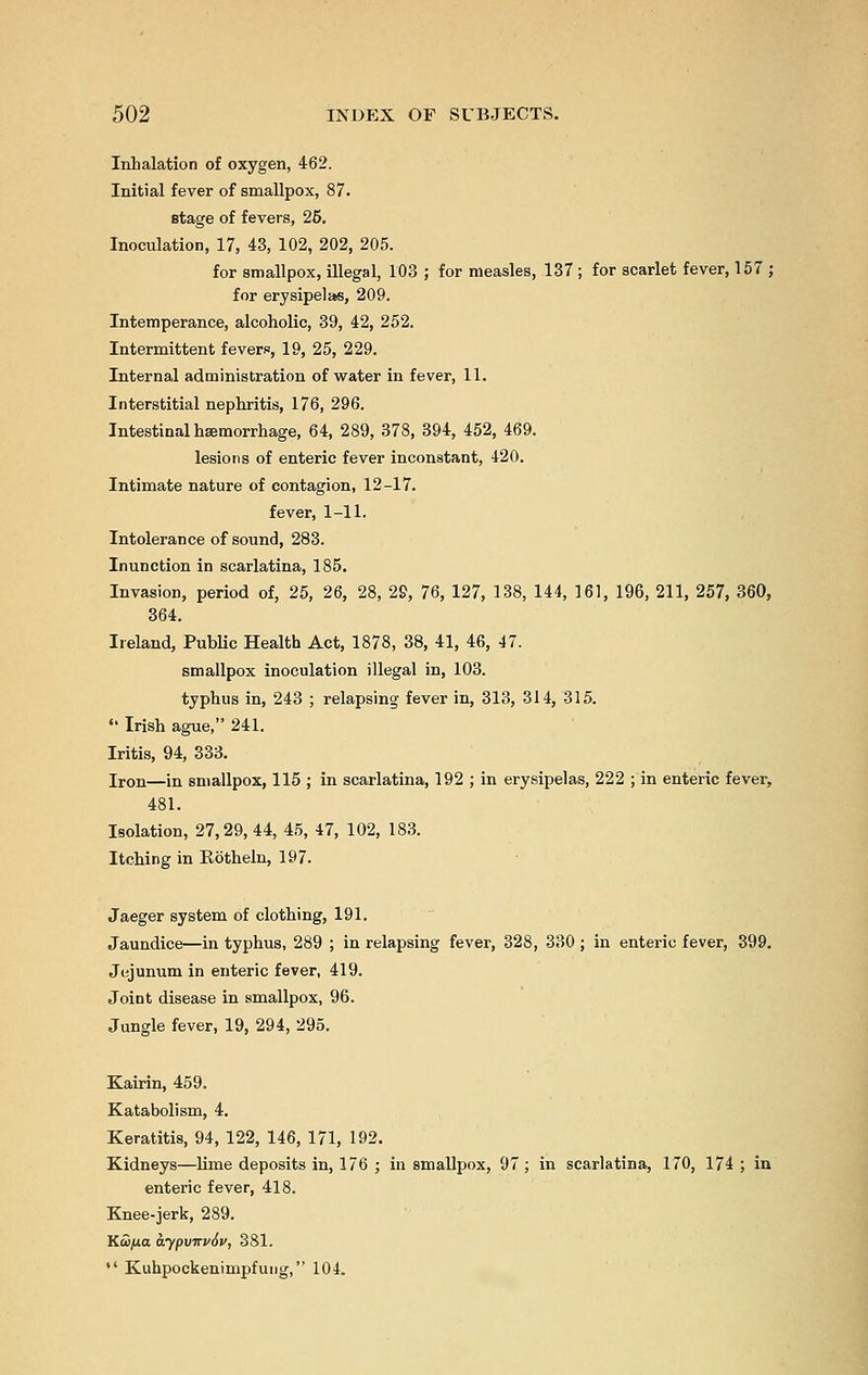 Inhalation of oxygen, 462. Initial fever of smallpox, 87. stage of fevers, 26. Inoculation, 17, 43, 102, 202, 205. for smallpox, illegal, 103 ; for measles, 137 ; for scarlet fever, 157 ; for erysipelas, 209. Intemperance, alcoholic, 39, 42, 252. Intermittent fevers, 19, 25, 229. Internal administration of water in fever, 11. Interstitial nephritis, 176, 296. Intestinal haemorrhage, 64, 289, 378, 394, 452, 469. lesions of enteric fever inconstant, 420. Intimate nature of contagion, 12-17. fever, 1-11. Intolerance of sound, 283. Inunction in scarlatina, 185. Invasion, period of, 25, 26, 28, 29, 76, 127, 138, 144, 161, 196, 211, 257, 360, 364. Ireland, Public Health Act, 1878, 38, 41, 46, 47. smallpox inoculation illegal in, 103. typhus in, 243 ; relapsing fever in, 313, 314, 315.  Irish ague, 241. Iritis, 94, 333. Iron—in smallpox, 115 ; in scarlatina, 192 ; in erysipelas, 222 ; in enteric fever, 481. Isolation, 27,29,44, 45, 47, 102, 183. Itching in Kotheln, 197. Jaeger system of clothing, 191. Jaundice—in typhus, 289 ; in relapsing fever, 328, 330 ; in enteric fever, 399. Jejunum in enteric fever, 419. Joint disease in smallpox, 96. Jungle fever, 19, 294, 295. Kairin, 459. Katabolism, 4. Keratitis, 94, 122, 146, 171, 192. Kidneys—lime deposits in, 176 ; in smallpox, 97 ; in scarlatina, 170, 174 ; in enteric fever, 418. Knee-jerk, 289. KcD/Uo aypvTTv6v, 381.  Kuhpockenimpfung, 104.