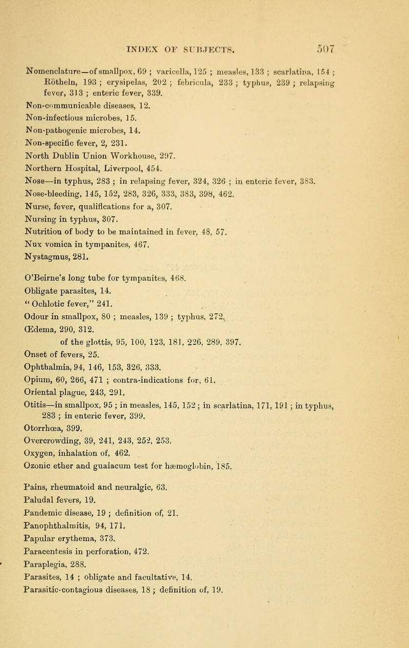 Nomenclature—of smallpox, 69 ; varicella, 125 ; measles, 133 ; scarlatina, 154; Rotheln, 193 ; erysipelas, 202 ; febricula, 233 ; tvphus, 239 ; relapsing fever, 313 ; enteric fever, 339. Non-cnmmunicable diseases, 12. Non-infectious microbes, 15. Non-pathogenic microbes, 14. Non-specific fever, 2, 231. North Dublin Union Workhouse, 297. Northern Hospital, Liverpool, 454. Nose—in typhus, 283 ; in relapsing fever, 324, 326 ; in enteric fever, 383. Nose-bleeding, 145, 152, 283, 326, 333, 383, 398, 462. Nurse, fever, qualifications for a, 307. Nursing in typhus, 307. Nutrition of body to be maintained in fever, 48, 57. Nux vomica in tympanites, 467. Nystagmus, 281. O'Beirne's long tube for tympanites, 468. Obligate parasites, 14.  Ochlotic fever, 241. Odour in smallpox, 80 ; measles, 139 ; typhus, 272v CEdema, 290, 312. of the glottis, 95, 100, 123, 181, 226, 289, 397. Onset of fevers, 25. Ophthalmia, 94, 146, 153, 326, 333. Opium, 60, 266, 471 ; contra-indications for, 61. Oriental plague, 243, 291. Otitis—in smallpox, 95 ; in measles, 145, 152 ; in scarlatina, 171, 191 ; in typhus, 283 ; in enteric fever, 399. Otorrhoea, 399. Overcrowding, 39, 241, 243, 252, 253. Oxygen, inhalation of, 462. Ozonic ether and guaiacum test for haemoglobin, 185. Pains, rheumatoid and neuralgic, 63. Paludal fevers, 19. Pandemic disease, 19 ; definition of, 21. Panophthalmitis, 94, 171. Papular erythema, 373. Paracentesis in perforation, 472. Paraplegia, 288. Parasites, 14 ; obligate and facultative, 14. Parasitic-contagious diseases, 18 ; definition of, 19.