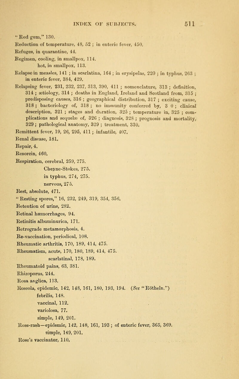 Red gum, 130. Reduction of temperature, 48, 52 ; in enteric fever, 450. Refuges, in quarantine, 44. Regimen, cooling, in smallpox, 114. hot, in smallpox, 113. Relapse in measles, 141 ; in scarlatina, 164 ; in erysipelas, 220 ; in typhus, 263 ; in enteric fever, 384, 429. Relapsing fever, 231, 232, 237, 313, 390, 411 ; nomenclature, 313 ; definition, 314 ; aetiology, 314 ; deaths in England, Ireland and Scotland from, 315 ; predisposing causes, 316 ; geographical distribution, 317 ; exciting cause, 318 ; bacteriology of, 318 ; no immunity conferred by, 3 0 ; clinical description, 321 ; stages and duration, 325 ; temperature in, 325 ; com- plications and sequelae of, 326 ; diagnosis, 328 ; prognosis and mortality, 329 ; pathological anatomy, 329 ; treatment, 330. Remittent fever, 19, 26, 295, 411; infantile, 407. Renal disease, 181. Repair, 4. Resorcin, 460. Respiration, cerebral, 259, 275. Chesne-Stokes, 275. in typhus, 274, 275. nervous, 275. Rest, absolute, 471.  Resting spores, 16, 232, 249, 319, 354, 356. Retention of urine, 282. Retinal haemorrhages, 94. Retinitis albuminurica, 171. Retrograde metamorphosis, 4. Re-vaccination, periodical, 108. Rheumatic arthritis, 170, 189, 414, 475. Rheumatism, acute, 170, 180, 189, 414, 475. scarlatinal, 178, 189. Rheumatoid pains, 63, 381. Rhizoporus, 244. Rosa anglica, 113. Roseola, epidemic, 142, 148, 161, 180, 193, 194. (See Rotheln.) febrilis, 148. vaccinal, 112. variolosa, 77. simple, 149, 201. Rose-raah—epidemic, 142, 148, 161, 193 ; of enteric fever, 365, 369. simple, 149, 201. Rose's vaccinator, 110.