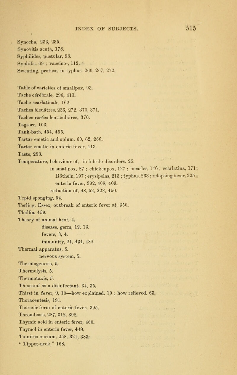 Synocha, 233, 235. Synovitis acuta, 178. Syphilides, pustular, 98. Syphilis, 69 ; vaccine--, 112. ' Sweating, profuse, in typhus, 260, 267, 272. Table of varieties of smallpox, 93. Taohe ce're'brale, 296, 413. Tache scarlatinale, 162. Taches bleuatres, 236, 272, 370, 371. Taches rose'es lenticulaires, 370. Tagsore, 103. Tank-bath, 454, 455. Tartar emetic and opium, 60, 62, 266. Tartar emetic in enteric fever, 443. Taste, 283. Temperature, behaviour of, in febrile disorders, 25. in smallpox, 87 ; chickenpox, 127 ; measles, 146 ; scarlatina, 171; Rotheln, 197 ; erysipelas, 213 ; typhus, 263 ; relapsing fever, 325 ; enteric fever, 392, 408, 409. reduction of, 48, 52, 223, 450. Tepid sponging, 54. Terling, Essex, outbreak of enteric fever at, 350. Thallin, 459. Theory of animal heat, 4. disease, germ, 12, 13. fevers, 3, 4. immunity, 21, 434, 482. Thermal apparatus, 5. nervous system, 5. Thermogenesis, 5. Thermolysis, 5. Thermotaxis, 5. Thiocamf as a disinfectant, 34, 35. Thirst in fever, 9, 10—how explained, 10 ; how relieved, 63. Thoracentesis, 191. Thoracic form of enteric fever, 395. Thrombosis, 287, 312, 398. Thymic acid in enteric fever, 460. Thymol in enteric fever, 448. Tinnitus aurium, 258, 321, 383;  Tippet-neck, 168.