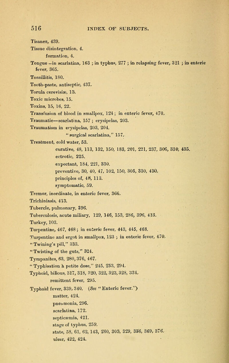 Tisanes, 439. Tissue disintegration, 4. formation, 4, Tongue —in scarlatina, 163 ; in typhus, 277 ; in relapsing fever, 321 ; in enteric fever, 365, Tonsillitis, 180. Tooth-paste, antiseptic, 437. Torula cerevisise, 13. Toxic microbes, 15. Toxins, 15, 16, 22. Transfusion of blood in smallpox, 124; in enteric fever, 470. Traumatic—scarlatina, 157 ; erysipelas, 203. Traumatism in erysipelas, 203, 204. surgical scarlatina, 157, Treatment, cold water, 53. curative, 48, 113, 132, 150, 183, 201, 221, 237, 306, 330, 435. ectrotic, 225. expectant, 184, 221, 330. preventive, 30, 40, 47, 102, 150, 305, 330, 430, principles of, 48, 113. symptomatic, 59. Tremor, inordinate, in enteric fever, 366, Trichiniasis, 413. Tubercle, pulmonary, %96. Tuberculosis, acute miliary, 129, 146, 153, 286, 396, 413. Turkey, 103. Turpentine, 467, 468; in enteric fever, 443, 445, 468. Turpentine and ergot in smallpox, 123 ; in enteric fever, 470,  Twining's pill, 333. Twisting of the guts, 324. Tympanites, 63, 280,376, 467.  Typhisation a petite dose, 245, 253, 294. Typhoid, bilious, 317, 318, 320, 322 323,328, 334, remittent fever, 295. Typhoid fever, 339,340. (See  Enteric fever.) matter, 424. pneumonia, 296. scarJatima, 172. septicaemia, 421. stage of typhus, 259. state, 58, 61, 62 143, 260, 303, 329, 336, 369y 376, ulcer, 422, 424.