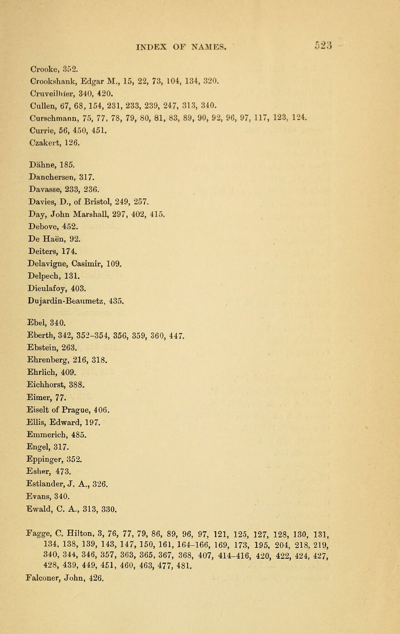 Crooke, 352. Crookshank, Edgar M., 15, 22, 73, 104, 134, 320. Cruveilhier, 340, 420. Cullen, 67, 68,154, 231, 233, 239, 247, 313, 340. Curschmann, 75, 77, 78, 79, 80, 81, 83, 89, 90, 92, 96, 97, 117, 123, 124. Currie, 56, 450, 451. Czakert, 126. Dahne, 185. Danchersen, 317. Davasse, 233, 236. Davies, D., of Bristol, 249, 257. Day, John Marshall, 297, 402, 415. Debove, 452. De Haen, 92. Deiters, 174. Delavigne, Casimir, 109. Delpech, 131. Dieulafoy, 403. Dujardin-Beaumetz, 435. Ebel, 340. Eberth, 342, 352-354, 356, 359, 360, 447. Ebstein, 263. Ehrenberg, 216, 318. Ehrlich, 409. Eichhorst, 388. Eimer, 77. Eiselt of Prague, 406. Ellis, Edward, 197. Emmerich, 485. Engel, 317. Eppinger, 352. Esher, 473. Estlander, J. A., 326. Evans, 340. Ewald, C. A., 313, 330. Fagge, C. Hilton, 3, 76, 77, 79, 86, 89, 96, 97, 121, 125, 127, 128, 130, 131, 134, 138, 139, 143, 147, 150, 161, 164-166, 169, 173, 195. 204, 218, 219, 340, 344, 346, 357, 363, 365, 367, 368, 407, 414-416, 420, 422, 424, 427, 428, 439, 449, 451, 460, 463, 477, 481. Falconer, John, 426.