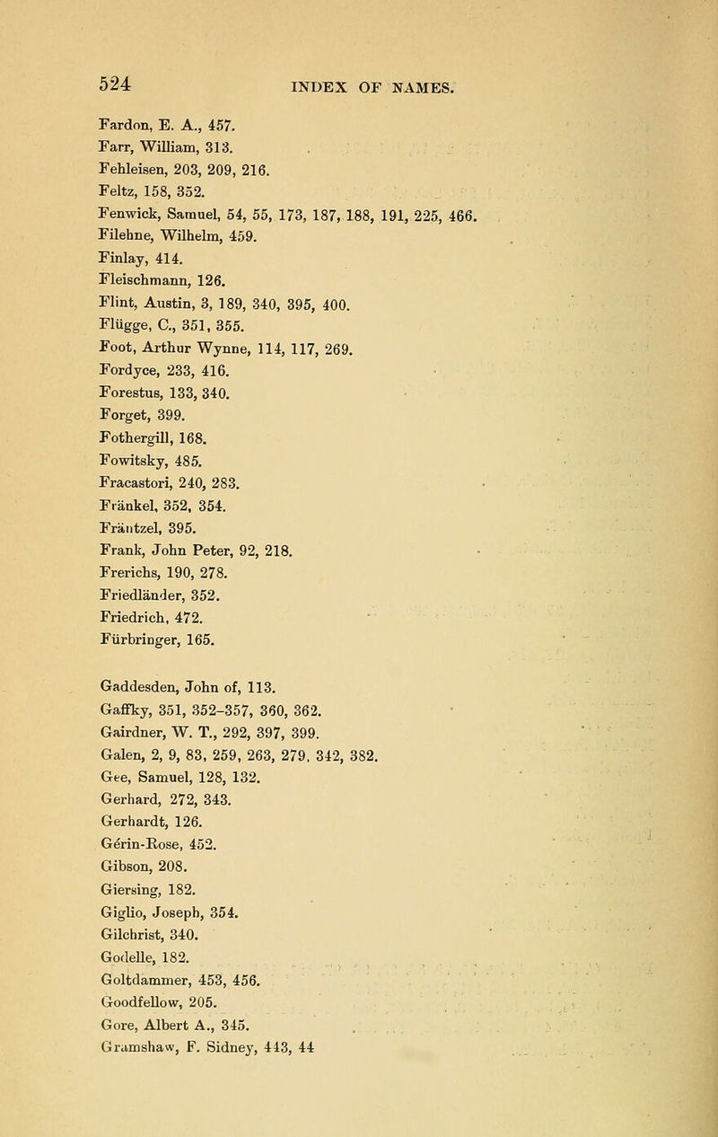 Fardon, E. A., 457. Farr, William, 313. Fehleisen, 203, 209, 216. Feltz, 158, 352. Fenwick, Samuel, 54, 55, 173, 187, 188, 191, 225, 466. Filehne, Wilhelm, 459. Finlay, 414. Fleischmann, 126. Flint, Austin, 3, 189, 340, 395, 400. Fliigge, C, 351, 355. Foot, Arthur Wynne, 114, 117, 269. Fordyce, 233, 416. Forestus, 133, 340. Forget, 399. Fothergill, 168. Fowitsky, 485. Fracastori, 240, 283. Fraukel, 352, 354. Frantzel, 395. Frank, John Peter, 92, 218. Frerichs, 190, 278. Friedlander, 352. Friedrich, 472. Fiirbringer, 165. Gaddesden, John of, 113. Gaffky, 351, 352-357, 360, 362. Gairdner, W. T., 292, 397, 399. Galen, 2, 9, 83, 259, 263, 279, 342, 382. Gee, Samuel, 128, 132. Gerhard, 272, 343. Gerhardt, 126. Gerin-B,ose, 452. Gibson, 208. Giersing, 182. Giglio, Joseph, 354. Gilchrist, 340. Godelle, 182. Goltdammer, 453, 456. Goodfellow, 205. Gore, Albert A., 345. Gramshaw, F. Sidney, 443, 44