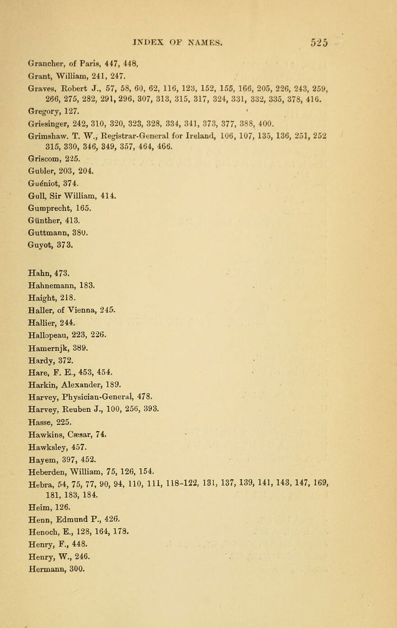 Grancher, of Paris, 447, 448, Grant, William, 241, 247. Graves, Kobert J., 57, 58, 60, 62, 116, 12:3, 152, 155, 166, 205, 226, 243, 259, 266, 275, 282, 291, 296, 307, 313, 315, 317, 324, 331, 332, 335, 378, 416. Gregory, 127. Griesinger, 242, 310, 320, 323, 328, 334, 341, 373, 377, 388, 400. Grimshaw. T. W., Registrar-General for Ireland, 106, 107, 135, 136, 251, 252 315, 330, 346, 349, 357, 464, 466. Griscom, 225. Gubler, 203, 204. Gueniot, 374. Gull, Sir William, 414. Gumprecht, 165. Gimther, 413. Guttmann, 380. Guyot, 373. Halm, 473. Hahnemann, 183. Haight, 218. Haller, of Vienna, 245. Hallier, 244. Hallopeau, 223, 226. Hamernjk, 389. Hardy, 372. Hare, F. E., 453, 454. Harkin, Alexander, 189. Harvey, Physician-General, 478. Harvey, Reuben J., 100, 256, 393. Hasse, 225. Hawkins, Csesar, 74. Hawksley, 457. Hayem, 397, 452. Heberden, William, 75, 126, 154. Hebra, 54, 75, 77, 90, 94, 110, 111, 118-122, 181, 137, 139, 141, 143, 147, 169, 181, 183, 184. Heim, 126. Henn, Edmund P., 426. Henoch, E., 128, 164, 178. Henry, F., 448. Henry, W., 246. Hermann, 300.