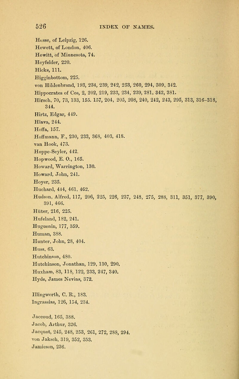 Hesse, of Leipzig, 126. Hewett, of London, 406. Hewitt, of Minnesota, 74. Heyfelder, 220. Hicks, ill. Higginbottom, 225. von Hildenbrand, 193, 234, 239, 242, 253, 260, 294, 309, 342. Hippocrates of Cos, 2, 202, 219, 233, 234, 239, 281, 342, 381. Hirsch, 70, 73, 133, 155. 157, 204, 205, 208, 240, 242, 243, 295, 313, 316-318, 344. Hirtz, Edgar, 449. Hlava, 244. Hoffa, 157. Hoffmann, F., 230, 233, 368, 403, 418. van Hook, 473. Hoppe-Seyler, 442. Hopwood, E. O., 165. Howard, Warrington, 130. Howard, John, 241. Hoyer, 235. Huchard, 444, 461, 462. Hudson, Alfred, 117, 206, 225, 226, 237, 248, 275, 288, 311, 351, 377, 390, 391, 466. Hiiter, 216, 225. Hufeland, 182, 241. Huguenin, 177, 359. Human, 388. Hunter, John, 28, 404. Huss, 63. Hutchinson, 480. Hutchinson, Jonathan, 129, 130, 290. Huxham, 83, 118, 122, 233, 247, 340. Hyde, James Nevins, 372. Illingworth, C. R, 183. Ingrassias, 126, 154, 234. Jaccoud, 165, 388. Jacob, Arthur, 326. Jacquot, 245, 248, 253, 261, 272, 288, 294. von Jaksch, 319, 352, 353. Jamieson, 236.