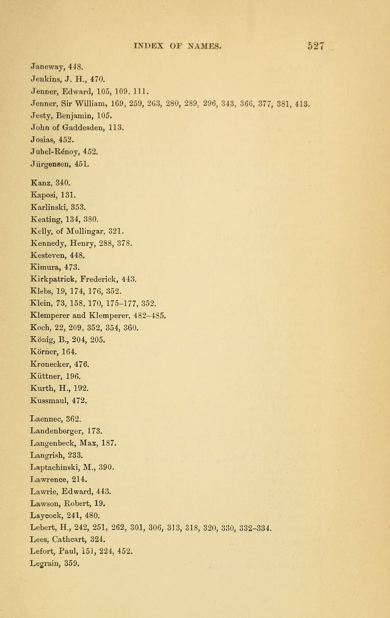 Janeway, 448. Jenkins, J. H., 470. Jenner, Edward, 105, 109, 111. Jenner, Sir William, 169, 259, 263, 280, 289. 296, 343, 366, 377, 381, 413. Jesty, Benjamin, 105. John of Gaddesden, 113. Josias, 452. Juhel-Renoy, 452. Jiirgensen, 451. Kanz, 340. Kaposi, 131. Karlinski, 353. Keating, 134, 380. Kelly, of Mullingar, 321. Kennedy, Henry, 288, 378. Kesteven, 448. Kimura, 473. Kirkpatrick, Frederick, 443. Klebs, 19, 174, 176, 352. Klein, 73, 158, 170, 175-177, 352. Klemperer and Klemperer, 482-485. Koch, 22, 209, 352, 354, 360. Konig, B., 204, 205. Korner, 164. Kronecker, 476. Kiittner, 196. Kurth, H., 192. Kussmaul, 472. Laennec, 362. Landenberger, 173. Langenbeck, Max, 187. Langrish, 233. Laptachinski, M., 390. Lawrence, 214. Lawrie, Edward, 443. Lawson, Robert, 19. Laycock, 241, 480. Lebert, H., 242, 251, 262, 301, 306, 313, 318, 320, 330, 332-334. Lees, Cathcart, 324. Lefort, Paul, 151, 224, 452. Legrain, 359.