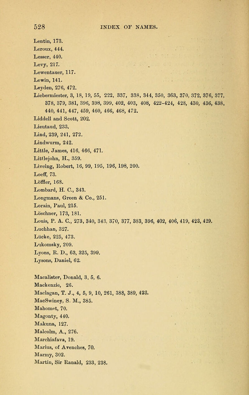 Lentin, 173. Leroux, 444. Lesser, 440. Levy, 217. Lewentauer, 117. Lewin, 141. Leyden, 276, 472. Liebermiester, 3, 18, 19, 55, 222, 337, 338, 344, 350, 363, 370, 372, 376, 377, 378, 379, 381, 396, 398, 399, 402, 403, 408, 422-424, 428, 430, 436, 438, 440, 441, 447, 459, 460, 466, 468, 472. Liddell and Scott, 202. Lieutaud, 233. Lind, 239, 241, 272. Lindwurm, 242. Little, James, 416, 466, 471. LitUejohn, H., 359. Liveing, Robert, 16, 99, 195, 196, 198, 200. Loeff, 73. Loffler, 168. Lombard, H. C, 343. Longmans, Green & Co., 251. Lorain, Paul, 215. Loschner, 173, 181. Louis, P. A. C, 273, 340, 343, 370, 377, 383, 396, 402, 406, 419, 423, 429. Luchhan, 327. Liicke, 225, 473. Lukomsky, 209. Lyons, R. D., 63, 325, 399. Lysons, Daniel, 62. Macalister, Donald, 3, 5, 6. Mackenzie, 26. Maclagan, T. J., 4, 5, 9, 10, 261, 388, 389, 423. MacSwiney, S. M., 385. Mahomet, 70. Magonty, 440. Makuna, 127. Malcolm, A., 276. Marchiafava, 19. Marius, of Avenches, 70. Marmy, 302. Martin, Sir Ranald, 233, 238.