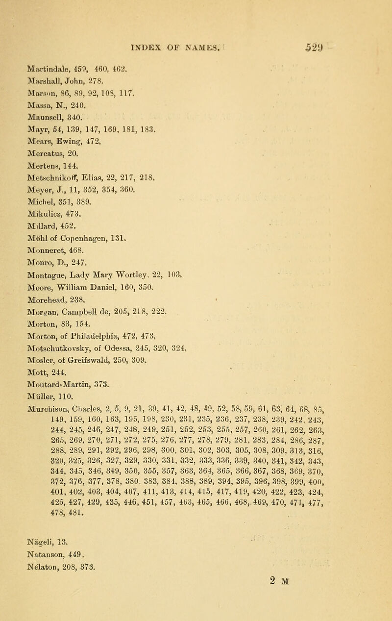 Martindale, 459, 460, 402. Marshal], John, 278. Marson, 86, 89, 92,108, 117. Massa, N., 240. Maunsell, 340. Mayr, 54, 139, 147, 169, 181, 183. Mears, Ewing, 472. Mercatus, 20, Mertens, 144. MetschnikotT, Elias, 22, 217, 218. Meyer, J., 11, 352, 354, 360. Michel, 351, 389. Mikulicz, 473. Millard, 452. Mohl of Copenhagen, 131. Monneret, 468. Monro, D., 247. Montague, Lady Mary Wortley. 22, 103. Moore, William Daniel, 160, 350. Morehead, 238. Morgan, Campbell de, 205, 218, 222. Morton, 83, 154. Morton, of Philadelphia, 472, 473, Motschutkovsky, of Odessa, 245, 320, 324. Mosler, of Greifswald, 250, 309. Mott, 244. Moutard-Martin, 373. Muller, 110. Murchison, Charles, 2, 5, 9, 21, 39, 41, 42, 48, 49, 52, 58, 59, 61, 6a, 64, 68, 85, 149, 159, 160, 163, 195, 198, 230, 231, 235, 236, 237, 238, 239, 242, 243, 244, 245, 246, 247, 248, 249, 251, 252, 253, 255, 257, 260, 261, 262, 263, 265, 269, 270, 271, 272, 275, 276, 277, 278, 279, 281, 283, 284, 286, 287, 288, 289, 291, 292, 296, 298, 300, 301, 302, 303, 305, 308, 309, 313, 316, 320, 325, 326, 327, 329, 330, 331, 332, 333, 336, 339, 340, 341, 342, 343, 344, 345, 346, 349, 350, 355, 357, 363, 364, 365, 366, 367, 368, 369, 370, 372, 376, 377, 378, 380. 383, 384, 388, 389, 394, 395, 396, 398, 399, 400, 401, 402, 403, 404, 407, 411, 413, 414, 415, 417, 419, 420, 422, 423, 424, 425, 427, 429, 435, 446, 451, 457, 463, 465, 466, 468, 469, 470, 471, 477, 478, 481. Nageli, 13. ,: Natanson, 449. Nelaton, 208, 373. 2 M