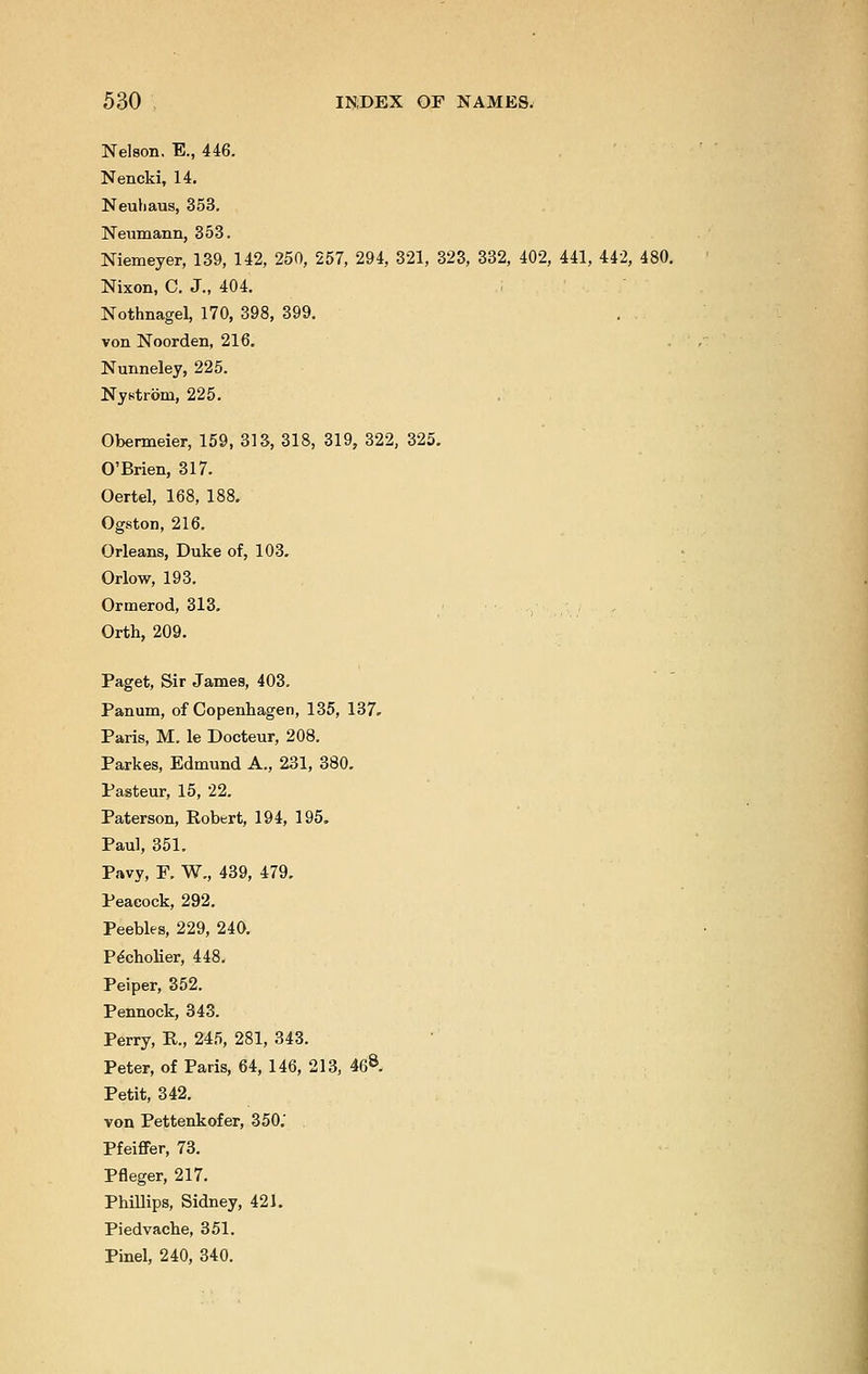 Nelson. E., 446. Nencki, 14. Neuhaus, 353. Neumann, 353. Niemeyer, 139, 142, 250, 257, 294, 321, 323, 332, 402, 441, 442, 480. Nixon, C. J., 404. Nothnagel, 170, 398, 399. von Noorden, 216. Nunneley, 225. Nystrom, 225. Obermeier, 159, 313, 318, 319, 322, 325. O'Brien, 317. Oertel, 168, 188. Ogston, 216. Orleans, Duke of, 103. Orlow, 193. Ormerod, 313. Orth, 209. Paget, Sir James, 403. Panum, of Copenhagen, 135, 137. Paris, M. le Docteur, 208. Parkes, Edmund A., 231, 380. Pasteur, 15, 22. Paterson, Robert, 194, 195. Paul, 351. Pavy, F. W., 439, 479. Peacock, 292. Peebles, 229, 240. Pecholier, 448. Peiper, 352. Pennock, 343. Perry, P., 245, 281, 343. Peter, of Paris, 64, 146, 213, 468. Petit, 342. von Pettenkofer, 350.' Pfeiffer, 73. Pfleger, 217. Phillips, Sidney, 421. Piedvache, 351. Pinel, 240, 340.