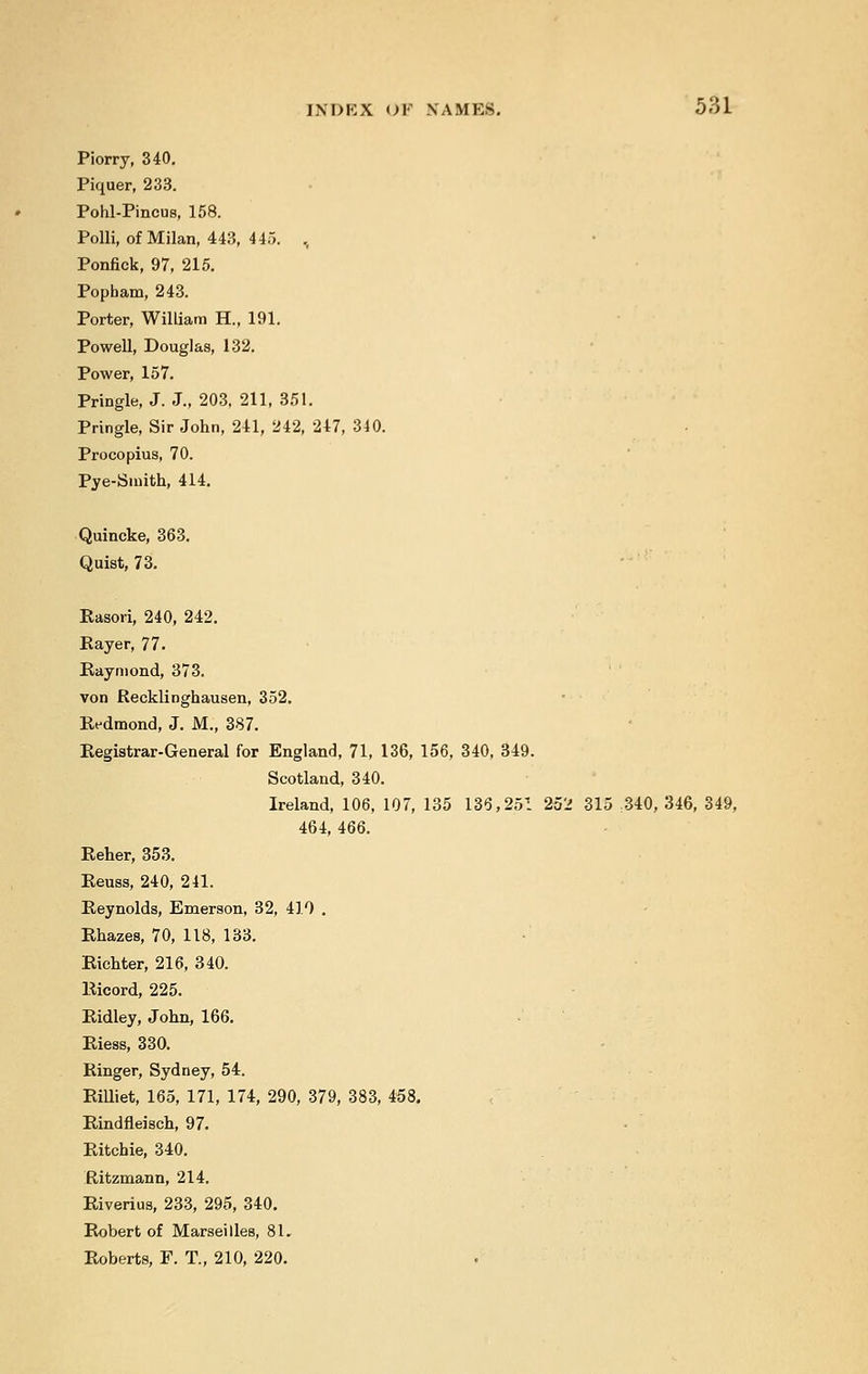 Piorry, 340. Piquer, 233. Pohl-Pincus, 158. Polli, of Milan, 443, 445. , Ponfick, 97, 215. Popbam, 243. Porter, William H., 191. Powell, Douglas, 132. Power, 157. Pringle, J. J., 203, 211, 351. Pringle, Sir John, 241, 242, 247, 340. Procopius, 70. Pye-Smith, 414. Quincke, 363. Quist, 73. Rasori, 240, 242. Payer, 77. Raymond, 373. von Recklinghausen, 352. Redmond, J. M., 387. Registrar-General for England, 71, 136, 156, 340, 349. Scotland, 340. Ireland, 106, 107, 135 136,251 252 315 340, 346, 349, 464, 466. Reher, 353. Reuss, 240, 241. Reynolds, Emerson, 32, 410 . Rhazes, 70, 118, 133. Richter, 216, 340. Ricord, 225. Ridley, John, 166. Riess, 330. Ringer, Sydney, 54. Rilliet, 165, 171, 174, 290, 379, 383, 458, Rindfleisch, 97. Ritchie, 340. Ritzmann, 214. Riverius, 233, 295, 340. Robert of Marseilles, 81. Roberts, F. T., 210, 220.