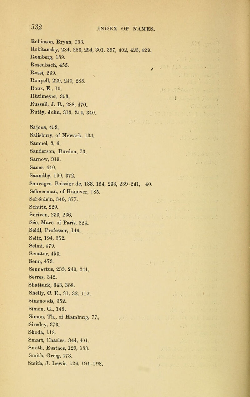 Robinson, Bryan, 103. Rokitansky, 284, '286, 294, 301, 397, 402, 425, 429. Romberg, 189. Rosenbaeh, 455. Rossi, 239. Roupell, 229, 240, 288. Roux, E., 10. Riitimeyer, 353. Russell, J. K, 288, 470. Rutty, John, 313, ai4, 34a Sajous, 453. Salisbury, of Newark, 134. Samuel, 3, 6. Sanderson, Burdon, 73. Sarnow, 319. Sauer, 440. Saundby, 190, 372. Sauvages, Boissier de, 133, 154, 233, 239-241, 40. Scbneeman, of Hanover, 185. Schonlein, 340, 377. Schiitz, 229. Scriven, 233, 236. See, Marc, of Paris, 224. Seidl, Professor, 146. Seitz, 194, 352. Selmi, 479. Senator, 453. Senn, 473. Sennertus, 233, 240, 241. Serres, 342. Shattuek, 343, 388. Shelly, C. E„ 31, 32, 112. Simmonds, 352. Simon, G., 148. Simon, Th.,. of Hamburg, 77, Siredey, 373. Skoda, 118. Smart, Charles, 344, 401. Smith, Eustace, 129, 183. Smith, Greig, 473. Smith, J. Lewis, 126, 194-198.