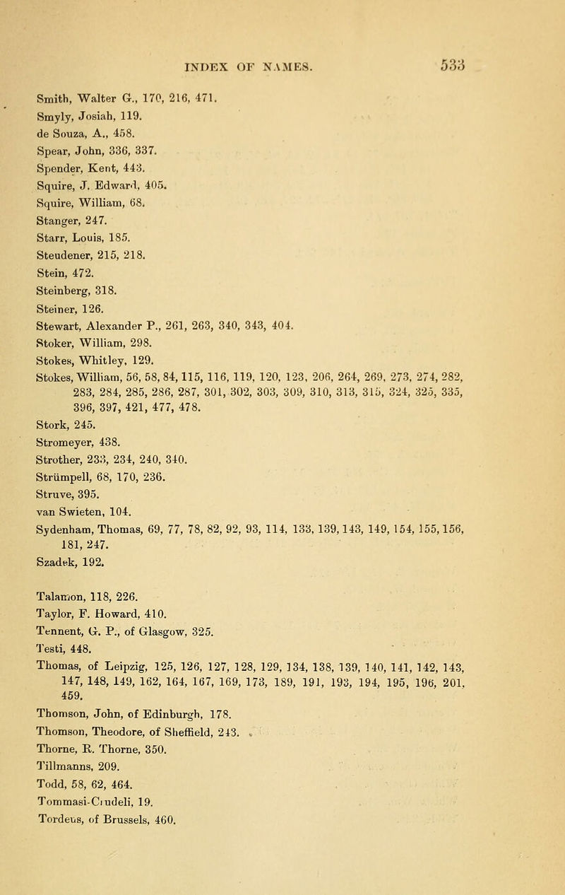 Smith, Walter G., 170, 216, 471. Smyly, Josiah, 119. de Souza, A., 458. Spear, John, 336, 337. Spender, Kent, 443. Squire, J. Edward, 405. Squire, William, 68. Stanger, 247. Starr, Louis, 185. Steudener, 215, 218. Stein, 472. Steinberg, 318. Steiner, 126. Stewart, Alexander P., 261, 263, 340, 343, 404. Stoker, William, 298. Stokes, Whitley, 129. Stokes, William, 56, 58, 84,115, 116, 119, 120, 123, 206, 264, 269, 273, 274, 282, 283, 284, 285, 286, 287, 301, 302, 303, 309, 310, 313, 315, 324, 325, 335, 396, 397, 421, 477, 478. Stork, 245. Stromeyer, 438. Strother, 233, 234, 240, 340. Strumpell, 68, 170, 236. Struve, 395. van Swieten, 104. Sydenham, Thomas, 69, 77, 78, 82, 92, 93, 114, 133, 139,143, 149, 154, 155,156, 181, 247. Szadek, 192. Talamon, 118, 226. Taylor, F. Howard, 410. Tennent, G. P., of Glasgow, 325. Testi, 448. Thomas, of Leipzig, 125, 126, 127, 128, 129, 134, 138,139, 140, 141, 142, 143, 147, 148, 149, 162, 164, 167, 169, 173, 189, 191, 193, 194, 195, 196, 201. 459. Thomson, John, of Edinburgh, 178. Thomson, Theodore, of Sheffield, 213. . Thome, E. Thorne, 350. Tillmanns, 209. Todd, 58, 62, 464. Tommasi-Ciudeli, 19. Tordeus, of Brussels, 460.