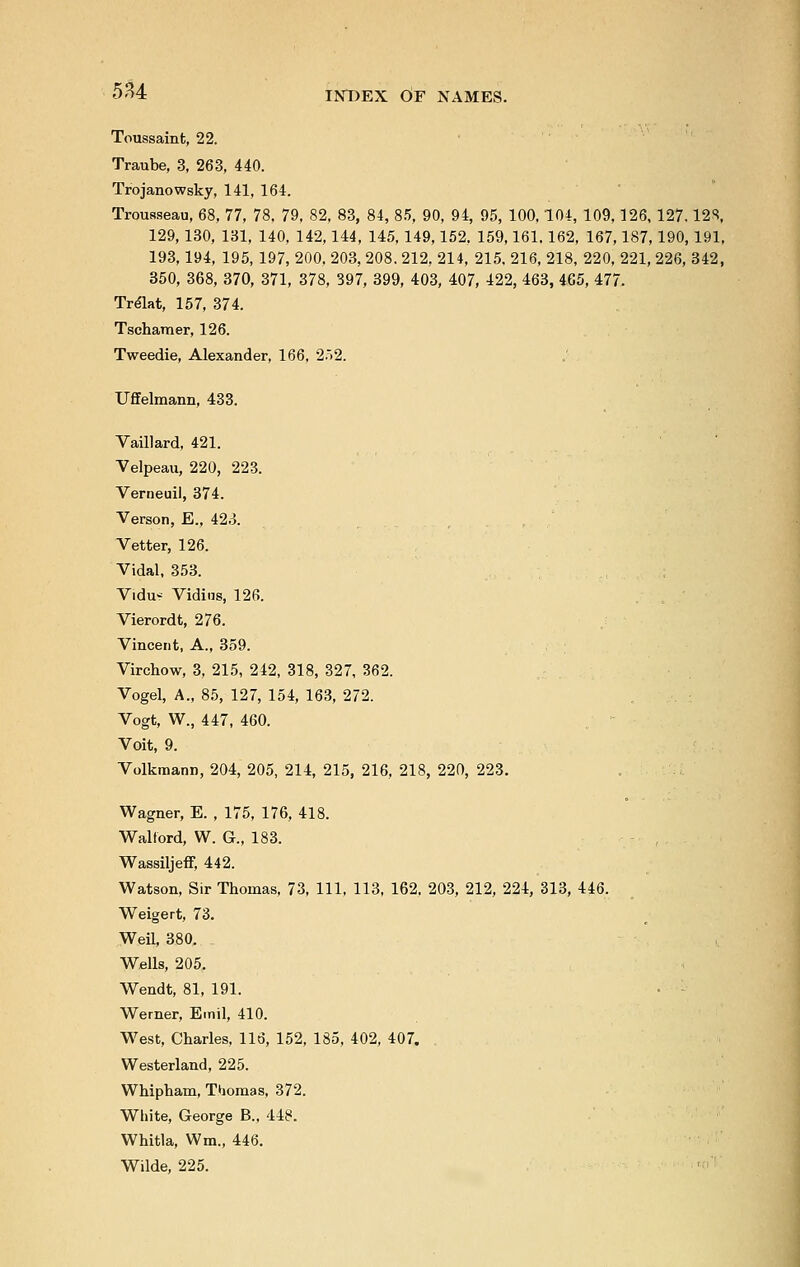 Toussaint, 22. Traube, 3, 263, 440. Trojanowsky, 141, 164. Trousseau, 68, 77, 78, 79, 82, 83, 84, 85, 90, 94, 95, 100,104, 109,126, 127.12*. 129,130, 131, 140, 142,144, 145,149,152, 159,161.162, 167,187,190,191, 193,194, 195, 197, 200, 203, 208. 212, 214, 215, 216, 218, 220, 221, 226, 342, 350, 368, 370, 371, 378, 397, 399, 403, 407, 422, 463, 465, 477. Trelat, 157, 374. Tschamer, 126. Tweedie, Alexander, 166, 252. Uffelmann, 433. Vaillard, 421. Velpeau, 220, 223. Verneuil, 374. Verson, E., 423. Vetter, 126. Vidal, 353. Vidu- Vidins, 126. Vierordt, 276. Vincent, A., 359. Virchow, 3, 215, 242, 318, 327, 362. Vogel, A., 85, 127, 154, 163, 272. Vogt, W., 447, 460. Voit, 9. Volkmann, 204, 205, 214, 215, 216, 218, 220, 223. Wagner, E. , 175, 176, 418. Walford, W. G., 183. Wassiljeff, 442. Watson, Sir Thomas, 73, 111, 113, 162, 203, 212, 224, 313, 446. Weigert, 73. Weil, 380. Wells, 205. Wendt, 81, 191. Werner, Emil, 410. West, Charles, 116, 152, 185, 402, 407. Westerland, 225. Whipham, Thomas, 372. White, George B., 448. Whitla, Wm., 446. Wilde, 225.