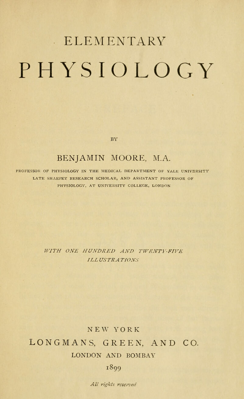 ELEMENTARY PHYSIOLOGY BY BENJAMIN MOORE, M.A. PROFESSOR OF PHYSIOLOGY IN THE IVIEDICAL DEPARTMENT OF YALE UNIVERSITY LATE SHAKPEY RESEARCH SCHOLAR, AND ASSISTANT PROFESSOR OF PHYSIOLOGY, AT UNIVERSITY COLLEGE, LONDON JVITH ONE HUNDRED AND TWENTY-FIVE ILL USTRA TIONS NEW YORK LONGMANS, GREEN, AND CO. LONDON AND BOMBAY 1899 All rights reserved