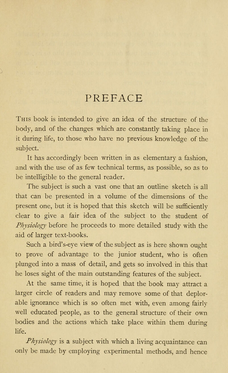 PREFACE This book is intended to give an idea of the structure of the body, and of the changes which are constantly taking place in it during life, to those who have no previous knowledge of the subject. It has accordingly been written in as elementary a fashion, and with the use of as few technical terms, as possible, so as to be intelligible to the general reader. The subject is such a vast one that an outline sketch is all that can be presented in a volume of the dimensions of the present one, but it is hoped that this sketch will be sufficiently clear to give a fair idea of the subject to the student of Physiology before he proceeds to more detailed study with the aid of larger text-books. Such a bird's-eye view of the subject as is here shown ought to prove of advantage to the junior student, who is often plunged into a mass of detail, and gets so involved in this that he loses sight of the main outstanding features of the subject. At the same time, it is hoped that the book may attract a larger circle of readers and may remove some of that deplor- able ignorance which is so often met with, even among fairly well educated people, as to the general structure of their own bodies and the actions which take place within them during life. Physiology is a subject with which a living acquaintance can only be made by employing experimental methods, and hence