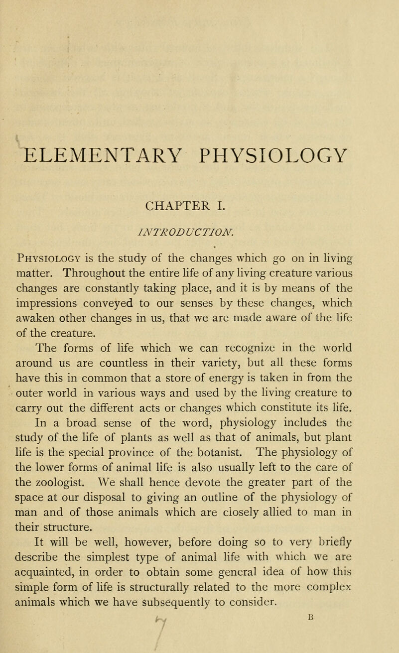 ELEMENTARY PHYSIOLOGY CHAPTER L INTR OD UCTION. Physiology is the study of the changes which go on in living matter. Throughout the entire life of any living creature various changes are constantly taking place, and it is by means of the impressions conveyed to our senses by these changes, which awaken other changes in us, that we are made aware of the life of the creature. The forms of life which we can recognize in the world around us are countless in their variety, but all these forms have this in common that a store of energy is taken in from the outer world in various ways and used by the living creature to carry out the different acts or changes which constitute its life. In a broad sense of the word, physiology includes the study of the life of plants as well as that of animals, but plant life is the special province of the botanist. The physiology of the lower forms of animal life is also usually left to the care of the zoologist. We shall hence devote the greater part of the space at our disposal to giving an outline of the physiology of man and of those animals which are closely allied to man in their structure. It will be well, however, before doing so to very briefly describe the simplest type of animal life with which we are acquainted, in order to obtain some general idea of how this simple form of life is structurally related to the more complex animals which we have subsequently to consider. 7 /