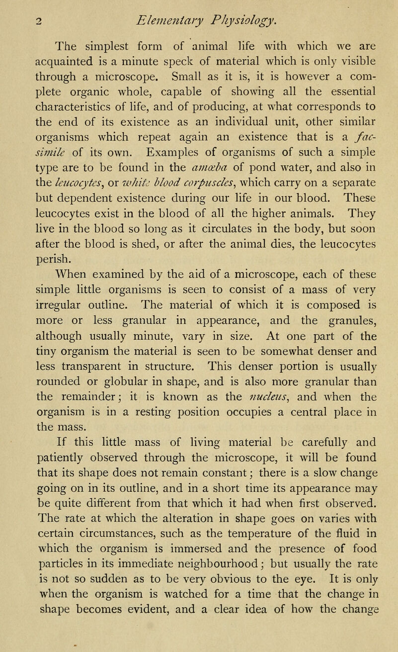 The simplest form of animal life with which we are acquainted is a minute speck of material which is only visible through a microscope. Small as it is, it is however a com- plete organic whole, capable of showing all the essential characteristics of life, and of producing, at what corresponds to the end of its existence as an individual unit, other similar organisms which repeat again an existence that is a fac- simile of its own. Examples of organisms of such a simple type are to be found in the amoeba of pond water, and also in the leucocytes^ or whitd blood corpuscles^ which carry on a separate but dependent existence during our life in our blood. These leucocytes exist in the blood of all the higher animals. They live in the blood so long as it circulates in the body, but soon after the blood is shed, or after the animal dies, the leucocytes perish. When examined by the aid of a microscope, each of these simple little organisms is seen to consist of a mass of very irregular outline. The material of which it is composed is more or less granular in appearance, and the granules, although usually minute, vary in size. At one part of the tiny organism the material is seen to be somewhat denser and less transparent in structure. This denser portion is usually rounded or globular in shape, and is also more granular than the remainder; it is known as the nucleus.^ and when the organism is in a resting position occupies a central place in the mass. If this little mass of living material be carefully and patiently observed through the microscope, it will be found that its shape does not remain constant; there is a slow change going on in its outline, and in a short time its appearance may be quite different from that which it had when first observed. The rate at which the alteration in shape goes on varies with certain circumstances, such as the temperature of the fluid in which the organism is immersed and the presence of food particles in its immediate neighbourhood \ but usually the rate is not so sudden as to be very obvious to the eye. It is only when the organism is watched for a time that the change in shape becomes evident, and a clear idea of how the change