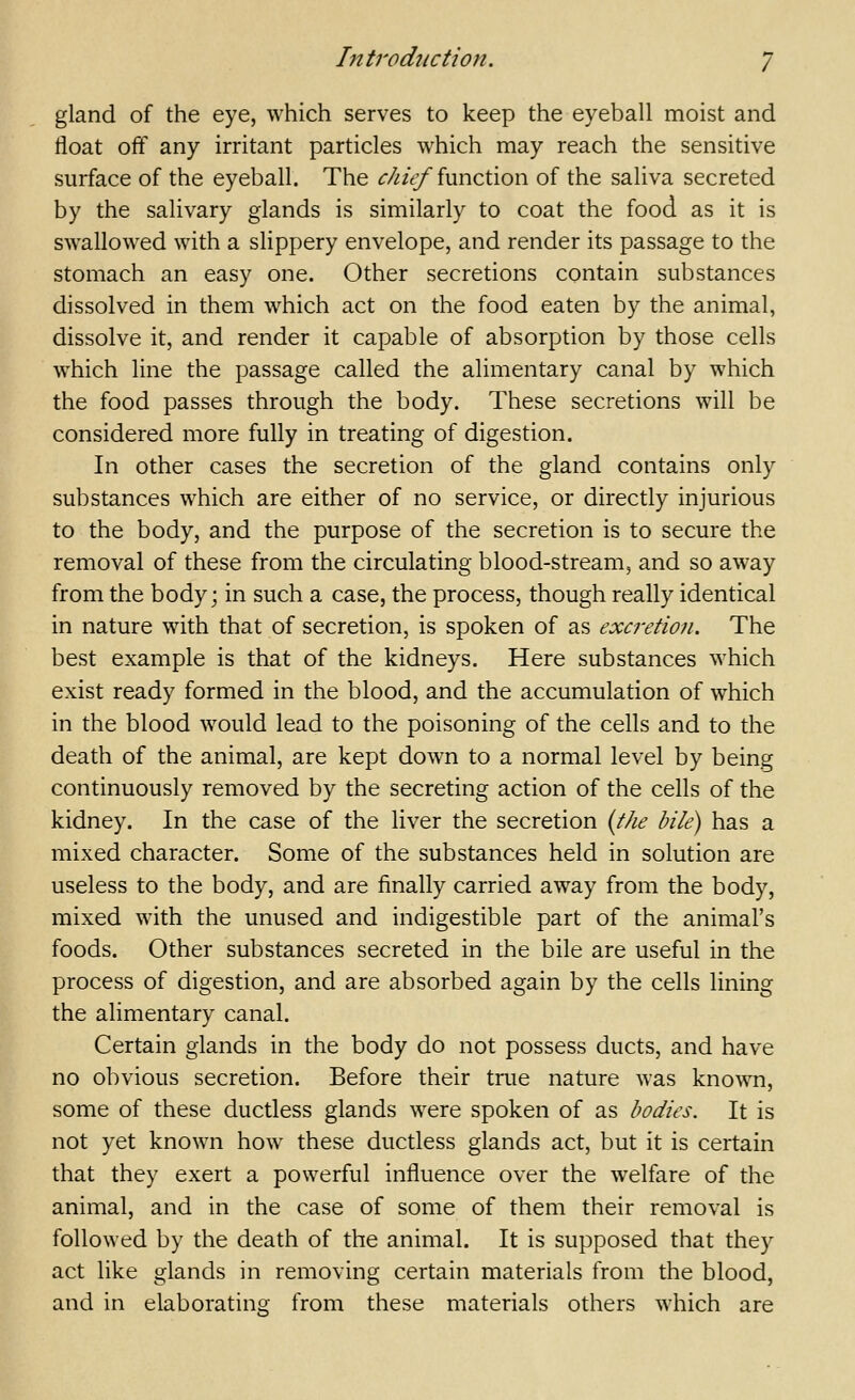 gland of the eye, which serves to keep the eyeball moist and float off any irritant particles which may reach the sensitive surface of the eyeball. The ^///^_/function of the saliva secreted by the salivary glands is similarly to coat the food as it is swallowed with a slippery envelope, and render its passage to the stomach an easy one. Other secretions contain substances dissolved in them which act on the food eaten by the animal, dissolve it, and render it capable of absorption by those cells which line the passage called the alimentary canal by which the food passes through the body. These secretions will be considered more fully in treating of digestion. In other cases the secretion of the gland contains only substances which are either of no service, or directly injurious to the body, and the purpose of the secretion is to secure the removal of these from the circulating blood-stream, and so away from the body; in such a case, the process, though really identical in nature with that of secretion, is spoken of as excretion. The best example is that of the kidneys. Here substances which exist ready formed in the blood, and the accumulation of which in the blood would lead to the poisoning of the cells and to the death of the animal, are kept down to a normal level by being continuously removed by the secreting action of the cells of the kidney. In the case of the liver the secretion {the bile) has a mixed character. Some of the substances held in solution are useless to the body, and are finally carried away from the body, mixed with the unused and indigestible part of the animal's foods. Other substances secreted in the bile are useful in the process of digestion, and are absorbed again by the cells lining the alimentary canal. Certain glands in the body do not possess ducts, and have no obvious secretion. Before their true nature was known, some of these ductless glands were spoken of as bodies. It is not yet known how these ductless glands act, but it is certain that they exert a powerful influence over the welfare of the animal, and in the case of some of them their removal is followed by the death of the animal. It is supposed that they act like glands in removing certain materials from the blood, and in elaborating from these materials others which are