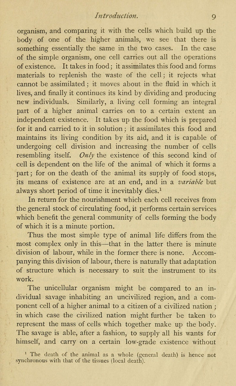 organism, and comparing it with the cells which build up the body of one of the higher animals, we see that there is something essentially the same in the two cases. In the case of the simple organism, one cell carries out all the operations of existence. It takes in food; it assimilates this food and forms materials to replenish the waste of the cell; it rejects what cannot be assimilated ; it moves about in the fluid in which it lives, and finally it continues its kind by dividing and producing new individuals. Similarly, a living cell forming an integral part of a higher animal carries on to a certain extent an independent existence. It takes up the food which is prepared for it and carried to it in solution; it assimilates this food and maintains its living condition by its aid, and it is capable of undergoing cell division and increasing the number of cells resembling itself. Only the existence of this second kind of cell is dependent on the life of the animal of which it forms a part; for on the death of the animal its supply of food stops, its means of existence are at an end, and in a variable but always short period of time it inevitably dies.^ In return for the nourishment which each cell receives from the general stock of circulating food, it performs certain services which benefit the general community of cells forming the body of which it is a minute portion. Thus the most simple type of animal life differs from the most complex only in this—that in the latter there is minute division of labour, while in the former there is none. Accom- panying this division of labour, there is naturally that adaptation of structure which is necessary to suit the instrument to its work. The unicellular organism might be compared to an in- dividual savage inhabiting an uncivilized region, and a com- ponent cell of a higher animal to a citizen of a civilized nation ; in which case the civilized nation might further be taken to represent the mass of cells which together make up the body. The savage is able, after a fashion, to supply all his wants for himself, and carry on a certain low-grade existence without ' The death of the annual as a whole (general death) is hence not synchronous with that of the tissues (local death).