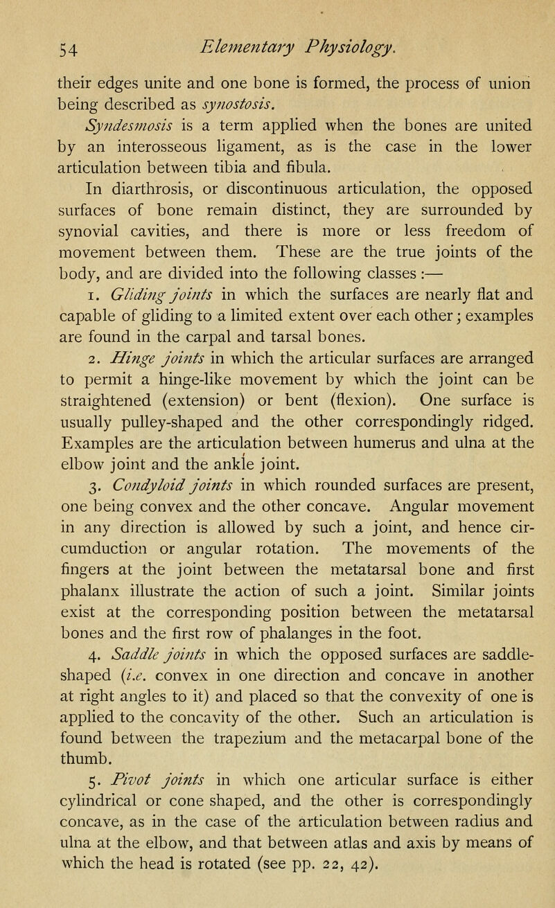 their edges unite and one bone is formed, the process of union being described as synostosis. Syndesmosis is a term applied when the bones are united by an interosseous Hgament, as is the case in the lower articulation between tibia and fibula. In diarthrosis, or discontinuous articulation, the opposed surfaces of bone remain distinct, they are surrounded by synovial cavities, and there is more or less freedom of movement between them. These are the true joints of the body, and are divided into the following classes :— 1. Gliding joints in which the surfaces are nearly flat and capable of gliding to a limited extent over each other; examples are found in the carpal and tarsal bones. 2. Hinge joints in which the articular surfaces are arranged to permit a hinge-like movement by which the joint can be straightened (extension) or bent (flexion). One surface is usually pulley-shaped and the other correspondingly ridged. Examples are the articulation between humerus and ulna at the elbow joint and the ankle joint. 3. Condyloid joints in which rounded surfaces are present, one being convex and the other concave. Angular movement in any direction is allowed by such a joint, and hence cir- cumduction or angular rotation. The movements of the fingers at the joint between the metatarsal bone and first phalanx illustrate the action of such a joint. Similar joints exist at the corresponding position between the metatarsal bones and the first row of phalanges in the foot. 4. Saddle joints in which the opposed surfaces are saddle- shaped {i.e. convex in one direction and concave in another at right angles to it) and placed so that the convexity of one is applied to the concavity of the other. Such an articulation is found between the trapezium and the metacarpal bone of the thumb. 5. Pivot joints in which one articular surface is either cylindrical or cone shaped, and the other is correspondingly concave, as in the case of the articulation between radius and ulna at the elbow, and that between atlas and axis by means of which the head is rotated (see pp. 22, 42).