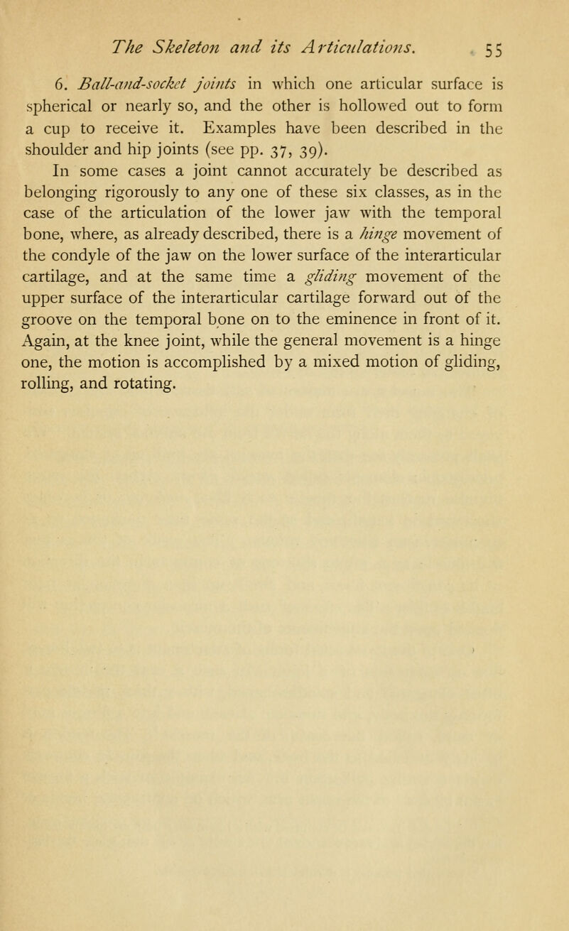 6. Ball-and-socket joints in which one articular surface is spherical or nearly so, and the other is hollowed out to form a cup to receive it. Examples have been described in the shoulder and hip joints (see pp. 37, 39). In some cases a joint cannot accurately be described as belonging rigorously to any one of these six classes, as in the case of the articulation of the lower jaw with the temporal bone, where, as already described, there is a hinge movement of the condyle of the jaw on the lower surface of the interarticular cartilage, and at the same time a gliding movement of the upper surface of the interarticular cartilage forward out of the groove on the temporal bone on to the eminence in front of it. Again, at the knee joint, while the general movement is a hinge one, the motion is accomplished by a mixed motion of gliding, rolling, and rotating.