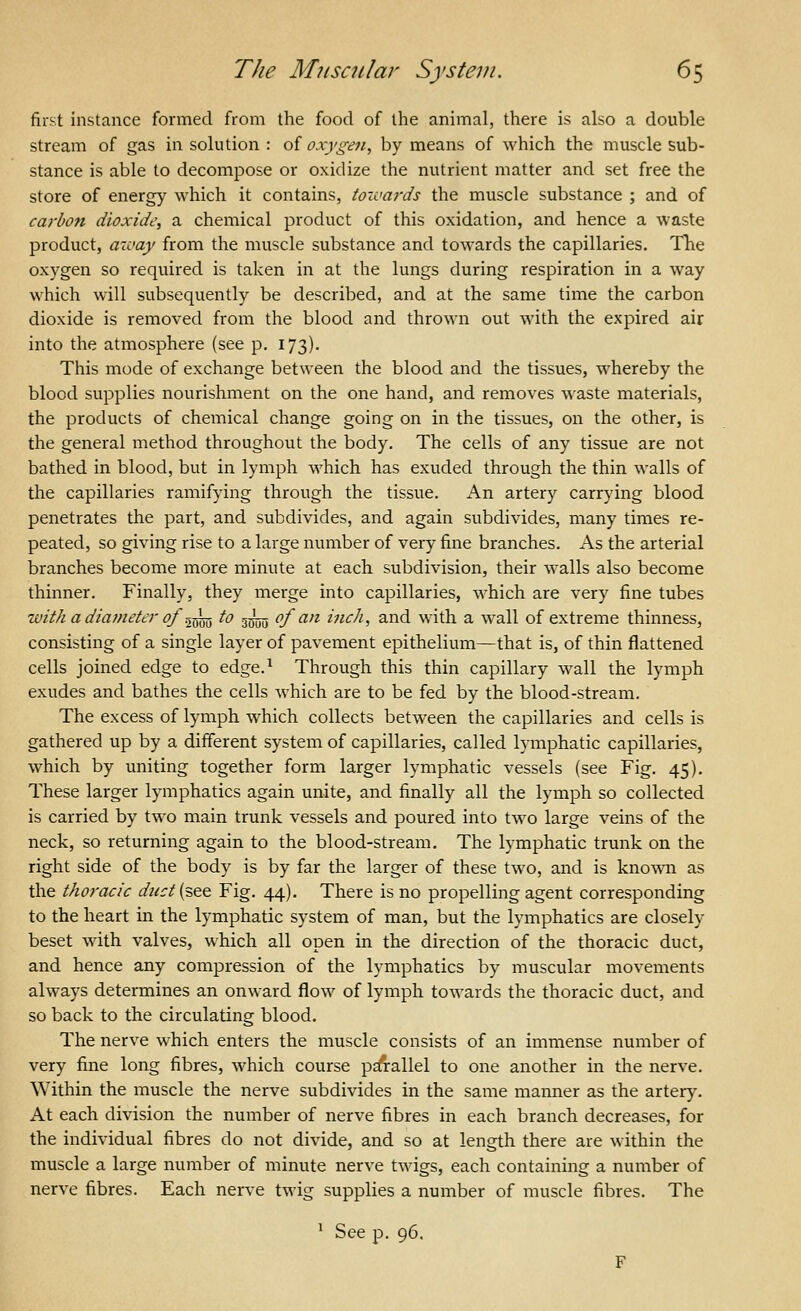 first instance formed from the food of the animal, there is also a double stream of gas in solution : of oxygen, by means of which the muscle sub- stance is able to decompose or oxidize the nutrient matter and set free the store of energy which it contains, tozvards the muscle substance ; and of carho7i dioxide, a chemical product of this oxidation, and hence a waste product, aioay from the muscle substance and towards the capillaries, Tlie oxygen so required is taken in at the lungs during respiration in a way which will subsequently be described, and at the same time the carbon dioxide is removed from the blood and thrown out with the expired air into the atmosphere (see p. 173). This mode of exchange between the blood and the tissues, whereby the blood supplies nourishment on the one hand, and removes waste materials, the products of chemical change going on in the tissues, on the other, is the general method throughout the body. The cells of any tissue are not bathed in blood, but in lymph which has exuded through the thin walls of the capillaries ramifying through the tissue. An artery carrying blood penetrates the part, and subdivides, and again subdivides, many times re- peated, so giving rise to a large number of very fine branches. As the arterial branches become more minute at each subdivision, their walls also become thinner. Finally, they merge into capillaries, which are very fine tubes with a diavieter oJ\^ to 3— of an inch, and with a wall of extreme thinness, consisting of a single layer of pavement epithelium—that is, of thin flattened cells joined edge to edge.^ Through this thin capillary wall the lymph exudes and bathes the cells which are to be fed by the blood-stream. The excess of lymph which collects between the capillaries and cells is gathered up by a different system of capillaries, called lymphatic capillaries, which by uniting together form larger lymphatic vessels (see Fig. 45). These larger lymphatics again unite, and finally all the lymph so collected is carried by two main trunk vessels and poured into two large veins of the neck, so returning again to the blood-stream. The lymphatic trunk on the right side of the body is by far the larger of these two, and is known as the thoracic duct{'s,QQ Fig. 44). There is no propelling agent corresponding to the heart in the lymphatic system of man, but the lymphatics are closely beset with valves, which all open in the direction of the thoracic duct, and hence any compression of the lymphatics by muscular movements always determines an onward flow of lymph towards the thoracic duct, and so back to the circulating blood. The nerve which enters the muscle consists of an immense number of very fine long fibres, which course p^allel to one another in the nerve. Within the muscle the nerve subdivides in the same manner as the artery. At each division the number of nerve fibres in each branch decreases, for the individual fibres do not divide, and so at length there are within the muscle a large number of minute nerve twigs, each containing a number of nerve fibres. Each nerve twig supplies a number of muscle fibres. The ^ See p. 96.