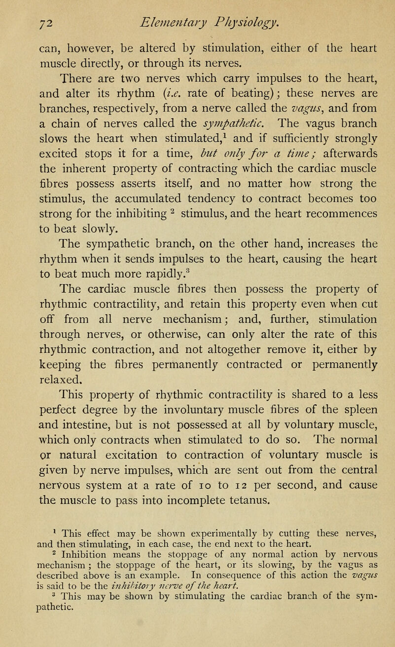 can, however, be altered by stimulation, either of the heart muscle directly, or through its nerves. There are two nerves which carry impulses to the heart, and alter its rhythm {i.e. rate of beating); these nerves are branches, respectively, from a nerve called the vagus, and from a chain of nerves called the sympathetic. The vagus branch slows the heart when stimulated,^ and if sufficiently strongly excited stops it for a time, but only for a time; afterwards the inherent property of contracting which the cardiac muscle fibres possess asserts itself, and no matter how strong the stimulus, the accumulated tendency to contract becomes too strong for the inhibiting ^ stimulus, and the heart recommences to beat slowly. The sympathetic branch, on the other hand, increases the rhythm when it sends impulses to the heart, causing the heart to beat much more rapidly.'^ The cardiac muscle fibres then possess the property of rhythmic contractility, and retain this property even when cut off from all nerve mechanism; and, further, stimulation through nerves, or otherwise, can only alter the rate of this rhythmic contraction, and not altogether remove it, either by keeping the fibres permanently contracted or permanently relaxed. This property of rhythmic contractility is shared to a less perfect degree by the involuntary muscle fibres of the spleen and intestine, but is not possessed at all by voluntary muscle, which only contracts when stimulated to do so. The normal or natural excitation to contraction of voluntary muscle is given by nerve impulses, which are sent out from the central nervous system at a rate of lo to 12 per second, and cause the muscle to pass into incomplete tetanus. ' This effect may be shown experimentally by cutting these nerves, and then stimulating, in each case, the end next to the heart. 2 Inhibition means the stoppage of any normal action by nervous mechanism ; the stoppage of the heart, or its slowing, by the vagus as described above is an example. In consequence of this action the vagus is said to be the inhibitory nci've of the heart. ^ This may be shown by stimulating the cardiac branch of the sym- pathetic.