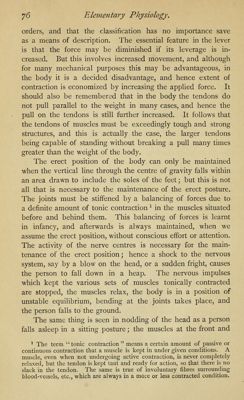 orders, and that the classification has no importance save as a means of description. The essential feature in the lever is that the force may be diminished if its leverage is in- creased. But this involves increased movement, and although for many mechanical purposes this may be advantageous, in the body it is a decided disadvantage, and hence extent of contraction is economized by increasing the applied force. It should also be remembered that in the body the tendons do not pull parallel to the weight in many cases, and hence the pull on the tendons is still further increased. It follows that the tendons of muscles must be exceedingly tough and strong structures, and this is actually the case, the larger tendons being capable of standing without breaking a pull many times greater than the weight of the body. The erect position of the body can only be maintained when the vertical line through the centre of gravity falls within an area drawn to include the soles of the feet; but this is not all that is necessary to the maintenance of the erect posture. The joints must be stiffened by a balancing of forces due to a definite amount of tonic contraction ^ in the muscles situated before and behind them. This balancing of forces is learnt in infancy, and afterwards is always maintained, when we assume the erect position, without conscious effort or attention. The activity of the nerve centres is necessary for the main- tenance of the erect position; hence a shock to the nervous system, say by a blow on the head, or a sudden fright, causes the person to fall down in a heap. The nervous impulses which kept the various sets of muscles tonically contracted are stopped, the muscles relax, the body is in a position of unstable equilibrium, bending at the joints takes place, and the person falls to the ground. The same thing is seen in nodding of the head as a person falls asleep in a sitting posture; the muscles at the front and ^ The term tonic contraction  means a certain amount of passive or continuous contraction that a muscle is kept in under given conditions. A muscle, even when not undergoing active contraction, is never completely relaxed, but the tendon is kept taut and ready for action, so that there is no slack in the tendon. The same is true of involuntary fibres surrounding blood-vessels, etc., which are always in a more or less contracted condition.