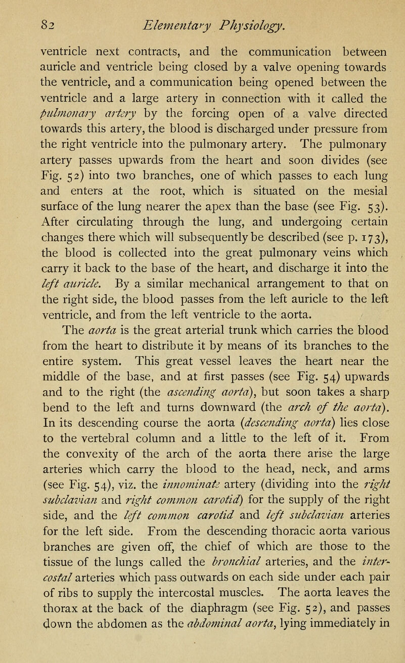 ventricle next contracts, and the communication between auricle and ventricle being closed by a valve opening towards the ventricle, and a communication being opened between the ventricle and a large artery in connection with it called the pulmonary artery by the forcing open of a valve directed towards this artery, the blood is discharged under pressure from the right ventricle into the pulmonary artery. The pulmonary artery passes upwards from the heart and soon divides (see Fig. 52) into two branches, one of which passes to each lung and enters at the root, which is situated on the mesial surface of the lung nearer the apex than the base (see Fig. 53). After circulating through the lung, and undergoing certain changes there which will subsequently be described (see p. 173), the blood is collected into the great pulmonary veins which carry it back to the base of the heart, and discharge it into the left auricle. By a similar mechanical arrangement to that on the right side, the blood passes from the left auricle to the left ventricle, and from the left ventricle to the aorta. The aorta is the great arterial trunk which carries the blood from the heart to distribute it by means of its branches to the entire system. This great vessel leaves the heart near the middle of the base, and at first passes (see Fig. 54) upwards and to the right (the ascending aorta)^ but soon takes a sharp bend to the left and turns downward (the arch of the aorta). In its descending course the aorta {descending aorta) lies close to the vertebral column and a little to the left of it. From the convexity of the arch of the aorta there arise the large arteries which carry the blood to the head, neck, and arms (see Fig. 54), viz. the innonmiate artery (dividing into the right subclavian and right common carotid) for the supply of the right side, and the left common carotid and left subclavian arteries for the left side. From the descending thoracic aorta various branches are given off, the chief of which are those to the tissue of the lungs called the bronchial arteries, and the inter- costal arteries which pass outwards on each side under each pair of ribs to supply the intercostal muscles. The aorta leaves the thorax at the back of the diaphragm (see Fig. 52), and passes down the abdomen as the abdominal aorta, lying immediately in
