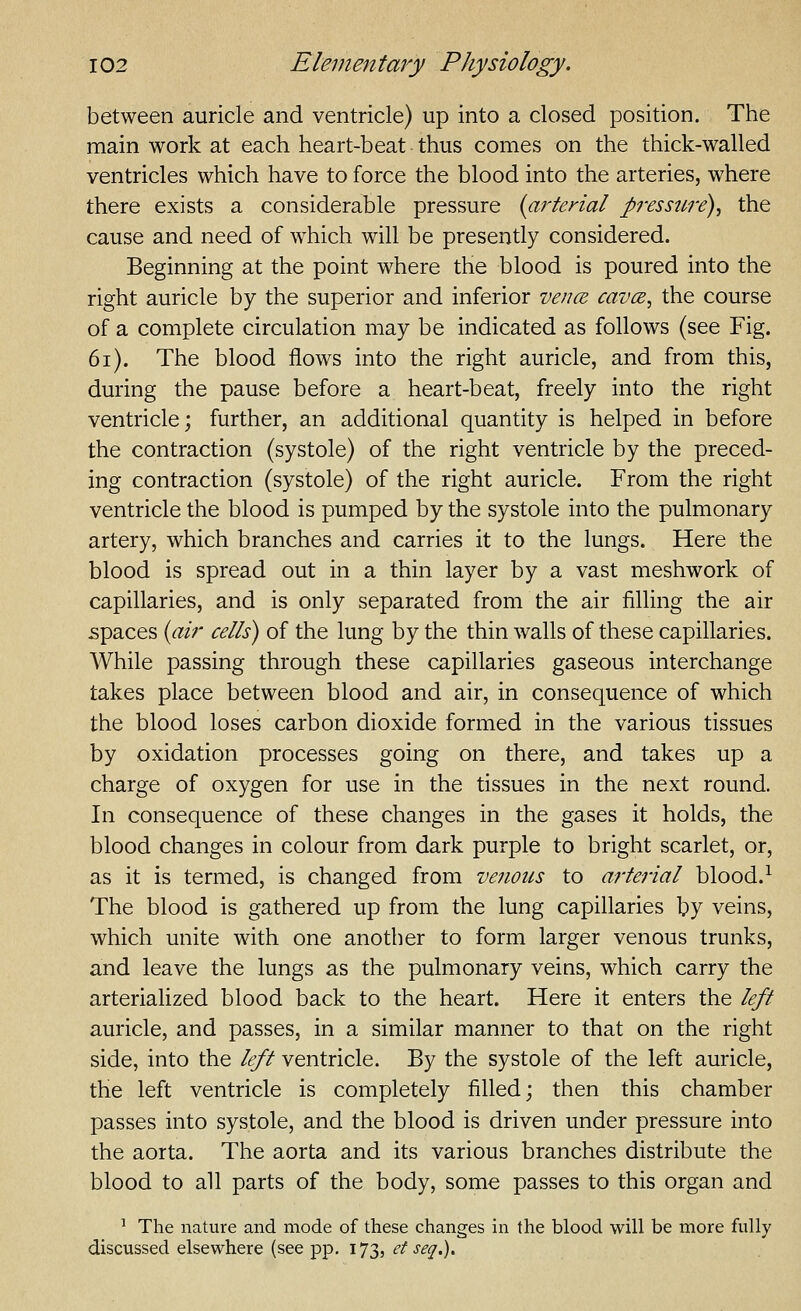 between auricle and ventricle) up into a closed position. The main work at each heart-beat thus comes on the thick-walled ventricles which have to force the blood into the arteries, where there exists a considerable pressure {ai'terial pressttre)^ the cause and need of which will be presently considered. Beginning at the point where the blood is poured into the right auricle by the superior and inferior vence, cavce, the course of a complete circulation may be indicated as follows (see Fig. 6i). The blood flows into the right auricle, and from this, during the pause before a heart-beat, freely into the right ventricle; further, an additional quantity is helped in before the contraction (systole) of the right ventricle by the preced- ing contraction (systole) of the right auricle. From the right ventricle the blood is pumped by the systole into the pulmonary artery, which branches and carries it to the lungs. Here the blood is spread out in a thin layer by a vast meshwork of capillaries, and is only separated from the air filling the air spaces {air cells) of the lung by the thin walls of these capillaries. While passing through these capillaries gaseous interchange takes place between blood and air, in consequence of which the blood loses carbon dioxide formed in the various tissues by oxidation processes going on there, and takes up a charge of oxygen for use in the tissues in the next round. In consequence of these changes in the gases it holds, the blood changes in colour from dark purple to bright scarlet, or, as it is termed, is changed from venous to arterial blood.^ The blood is gathered up from the lung capillaries by veins, which unite with one another to form larger venous trunks, and leave the lungs as the pulmonary veins, which carry the arterialized blood back to the heart. Here it enters the left auricle, and passes, in a similar manner to that on the right side, into the left ventricle. By the systole of the left auricle, the left ventricle is completely filled; then this chamber passes into systole, and the blood is driven under pressure into the aorta. The aorta and its various branches distribute the blood to all parts of the body, some passes to this organ and ^ The nature and mode of these changes in the blood will be more fully discussed elsewhere (see pp. 173, ef seq.).