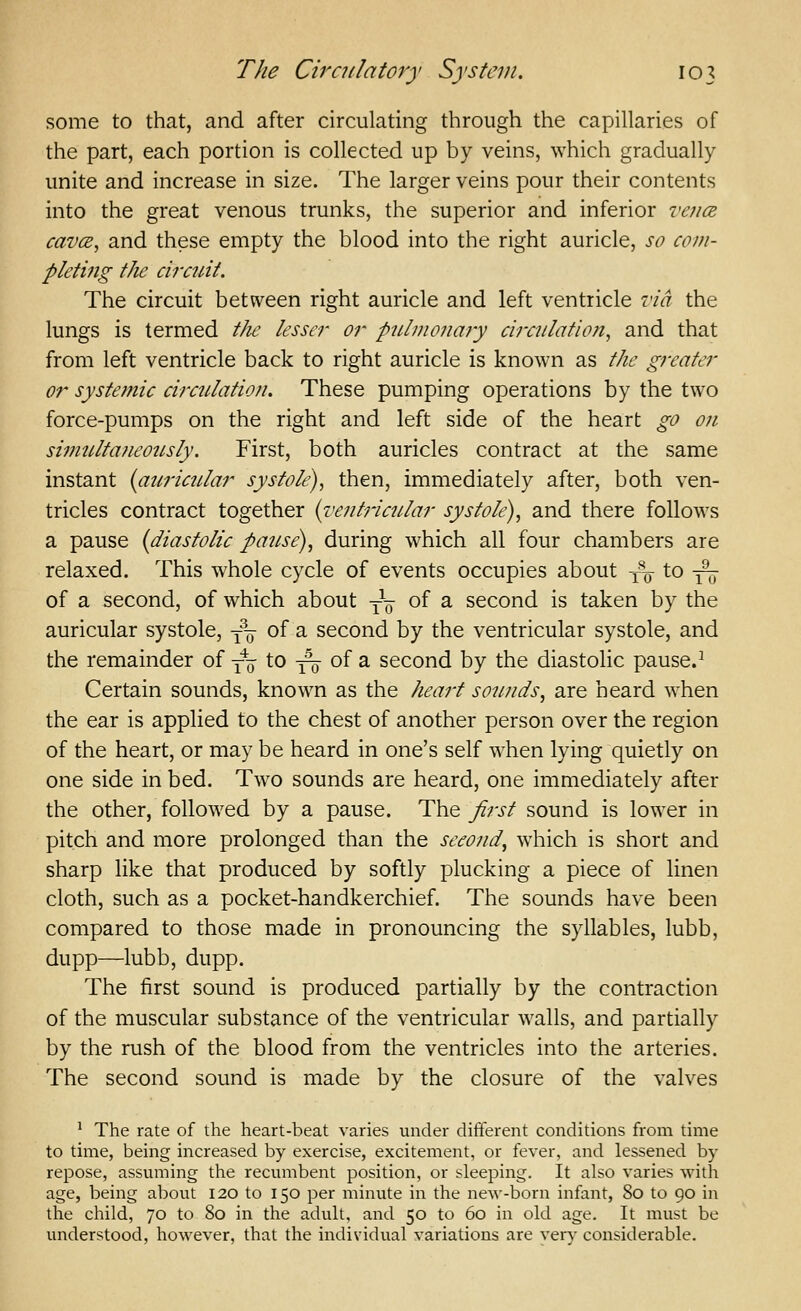 some to that, and after circulating through the capillaries of the part, each portion is collected up by veins, which gradually unite and increase in size. The larger veins pour their contents into the great venous trunks, the superior and inferior ve?ice cavcE, and these empty the blood into the right auricle, so com- pletmg the circuit. The circuit between right auricle and left ventricle via the lungs is termed the lesser or pulmonary circulation, and that from left ventricle back to right auricle is known as the greater or systemic circulation. These pumping operations by the two force-pumps on the right and left side of the heart go on simulta?ieo2isly. First, both auricles contract at the same instant {auricular systole), then, immediately after, both ven- tricles contract together {I'eutricular systole), and there follows a pause {diastolic pause), during which all four chambers are relaxed. This whole cycle of events occupies about y^ to ^ of a second, of which about y^ of a second is taken by the auricular systole, y^ of a second by the ventricular systole, and the remainder of yo to 3^ of a second by the diastolic pause.^ Certain sounds, known as the heart sounds, are heard when the ear is applied to the chest of another person over the region of the heart, or may be heard in one's self when lying quietly on one side in bed. Two sounds are heard, one immediately after the other, followed by a pause. The first sound is lower in pitch and more prolonged than the second, which is short and sharp like that produced by softly plucking a piece of linen cloth, such as a pocket-handkerchief. The sounds have been compared to those made in pronouncing the syllables, lubb, dupp—lubb, dupp. The first sound is produced partially by the contraction of the muscular substance of the ventricular walls, and partially by the rush of the blood from the ventricles into the arteries. The second sound is made by the closure of the valves ^ The rate of the heart-beat varies under different conditions from time to time, being increased by exercise, excitement, or fever, and lessened by repose, assuming the recumbent position, or sleeping. It also varies with age, being about 120 to 150 per minute in the new-born infant, 80 to 90 in the child, 70 to 80 in the adult, and 50 to 60 in old age. It must be understood, however, that the individual variations are very considerable.