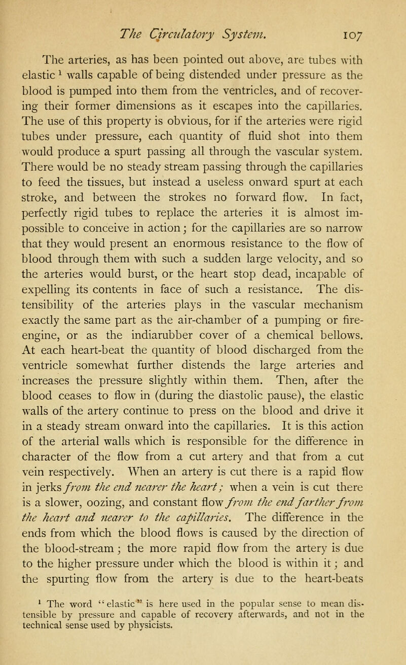 The arteries, as has been pointed out above, are tubes with elastic ^ walls capable of being distended under pressure as the blood is pumped into them from the ventricles, and of recover- ing their former dimensions as it escapes into the capillaries. The use of this property is obvious, for if the arteries were rigid tubes under pressure, each quantity of fluid shot into them would produce a spurt passing all through the vascular system. There would be no steady stream passing through the capillaries to feed the tissues, but instead a useless onward spurt at each stroke, and between the strokes no forward flow. In fact, perfectly rigid tubes to replace the arteries it is almost im- possible to conceive in action; for the capillaries are so narrow that they would present an enormous resistance to the flow of blood through them with such a sudden large velocity, and so the arteries would burst, or the heart stop dead, incapable of expelling its contents in face of such a resistance. The dis- tensibility of the arteries plays in the vascular mechanism exactly the same part as the air-chamber of a pumping or fire- engine, or as the indiarubber cover of a chemical bellows. At each heart-beat the quantity of blood discharged from the ventricle somewhat further distends the large arteries and increases the pressure slightly within them. Then, after the blood ceases to flow in (during the diastolic pause), the elastic walls of the artery continue to press on the blood and drive it in a steady stream onward into the capillaries. It is this action of the arterial walls which is responsible for the difference in character of the flow from a cut artery and that from a cut vein respectively. When an artery is cut there is a rapid flow in jerks/;-^;;^ the e?id nearer the heart; when a vein is cut there is a slower, oozing, and constant ^o^ fro7?i the end farther fro f?i the heart and nearer to the capillaries. The difference in the ends from which the blood flows is caused by the direction of the blood-stream; the more rapid flow from the artery is due to the higher pressure under which the blood is within it; and the spurting flow from the artery is due to the heart-beats ^ The word elastic is here used in the popular sense to mean dis- tensible by pressure and capable of recovery afterwards, and not in the technical sense used by physicists.