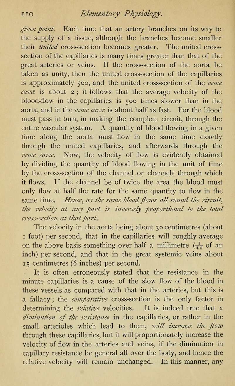 given point. Each time that an artery branches on its way to the supply of a tissue, although the branches become smaller their united cross-section becomes greater. The united cross- section of the capillaries is many times greater than that of the great arteries or veins. If the cross-section of the aorta be taken as unity, then the united cross-section of the capillaries is approximately 500, and the united cross-section of the ve7i(z cavcB is about 2 ; it follows that the average velocity of the blood-flow in the capillaries is 500 times slower than in the aorta, and in the vence cavce is about half as fast. For the blood must pass in turn, in making the complete circuit, through the entire vascular system. A quantity of blood flowing in a given time along the aorta must flow in the same time exactly through the united capillaries, and afterwards through the vence cava;. Now, the velocity of flow is evidently obtained by dividing the quantity of blood flowing in the unit of time by the cross-section of the channel or channels through which it flows. If the channel be of twice the area the blood must only flow at half the rate for the same quantity to flow in the same time. Hence, as the same blood flows all round the circuit, the velocity at any part is inversely proportional to the total cross-section at that part. The velocity in the aorta being about 30 centimetres (about I foot) per second, that in the capillaries will roughly average on the above basis something over half a millimetre (~ of an inch) per second, and that in the great systemic veins about 15 centimetres (6 inches) per second. It is often erroneously stated that the resistance in the minute capillaries is a cause of the slow flow of the blood in these vessels as compared with that in the arteries, but this is a fallacy; the comparative cross-section is the only factor in determining the relative velocities. It is indeed true that a diminution of the resistance in the capillaries, or rather in the small arterioles which lead to them, will increase the flow through these capillaries, but it will proportionately increase the velocity of flow in the arteries and veins, if the diminution in capillary resistance be general all over the body, and hence the relative velocity will remain unchanged. In this manner, any