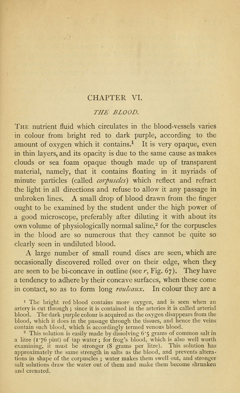 CHAPTER VI. THE BLOOD. The nutrient fluid which circulates in the blood-vessels varies in colour from bright red to dark purple, according to the amount of oxygen which it contains.-^ It is very opaque, even in thin layers, and its opacity is due to the same cause as makes clouds or sea foam opaque though made up of transparent material, namely, that it contains floating in it myriads of minute particles (called corpiLscles) which reflect and refract the light in all directions and refuse to allow it any passage in unbroken lines. A small drop of blood drawn from the finger ought to be examined by the student under the high power of a good microscope, preferably after diluting it with about its own volume of physiologically normal saline,-^ for the corpuscles in the blood are so numerous that they cannot be quite so clearly seen in undiluted blood. A large number of small round discs are seen, which are occasionally discovered rolled over on their edge, w^hen they are seen to be bi-concave in outline (see r. Fig. 67). They have a tendency to adhere by their concave surfaces, when these come in contact, so as to form long rouleaux. In colour they are a * The bright red blood contains more oxygen, and is seen when an artery is cut through ; since it is contained in the arteries it is called arterial blood. The dark purple colour is acquired as the oxygen disappears from the blood, which it does in the passage through the tissues, and hence the veins contain such blood, which is accordingly termed venous blood. - This solution is easily made by dissolving 65 grams of common salt in a litre (176 pint) of tap water ; for frog's blood, which is also well worth examining, it must be stronger (8 grams per litre). This solution has approximately the same strength in salts as the blood, and prevents altera- tions in shape of the corpuscles ; water makes them swell out, and stronger salt solutions draw the water out of them and make them become shrunken and crenated.