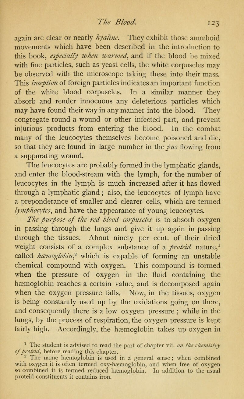 again are clear or nearly hyaline. They exhibit those amoeboid movements which have been described in the introduction to this book, especially when wanned, and if the blood be mixed with fine particles, such as yeast cells, the white corpuscles may be observed with the microscope taking these into their mass. This inception of foreign particles indicates an important function of the white blood corpuscles. In a similar manner they absorb and render innocuous any deleterious particles which may have found their way in any manner into the blood. They congregate round a wound or other infected part, and prevent injurious products from entering the blood. In the combat many of the leucocytes themselves become poisoned and die, so that they are found in large number in \k\ftpus flowing from a suppurating wound. The leucocytes are probably formed in the lymphatic glands, and enter the blood-stream with the lymph, for the number of leucocytes in the lymph is much increased after it has flowed through a lymphatic gland; also, the leucocytes of lymph have a preponderance of smaller and clearer cells, which are termed lymphocytes, and have the appearance of young leucocytes. The purpose of the red blood coipuscles is to absorb oxygen in passing through the lungs and give it up again in passing through the tissues. About ninety per cent, of their dried weight consists of a complex substance of a proteid nature,^ called hcemoglobin^ which is capable of forming an unstable chemical compound with oxygen. This compound is formed when the pressure of oxygen in the fluid containing the haemoglobin reaches a certain value, and is decomposed again when the oxygen pressure falls. Now, in the tissues, oxygen is being constantly used up by the oxidations going on there, and consequently there is a low oxygen pressure ; while in the lungs, by the process of respiration, the oxygen pressure is kept fairly high. Accordingly, the haemoglobin takes up oxygen in ^ The student is advised to read the part of chapter vii. on the chemistry of proteid, before reading this chapter. - The name haemoglobin is used in a general sense ; when combined with oxygen it is often termed oxy-hKmoglobin, and when free of oxygen so combined it is termed reduced haemoglobin. In addition to the usual proteid constituents it contains iron.