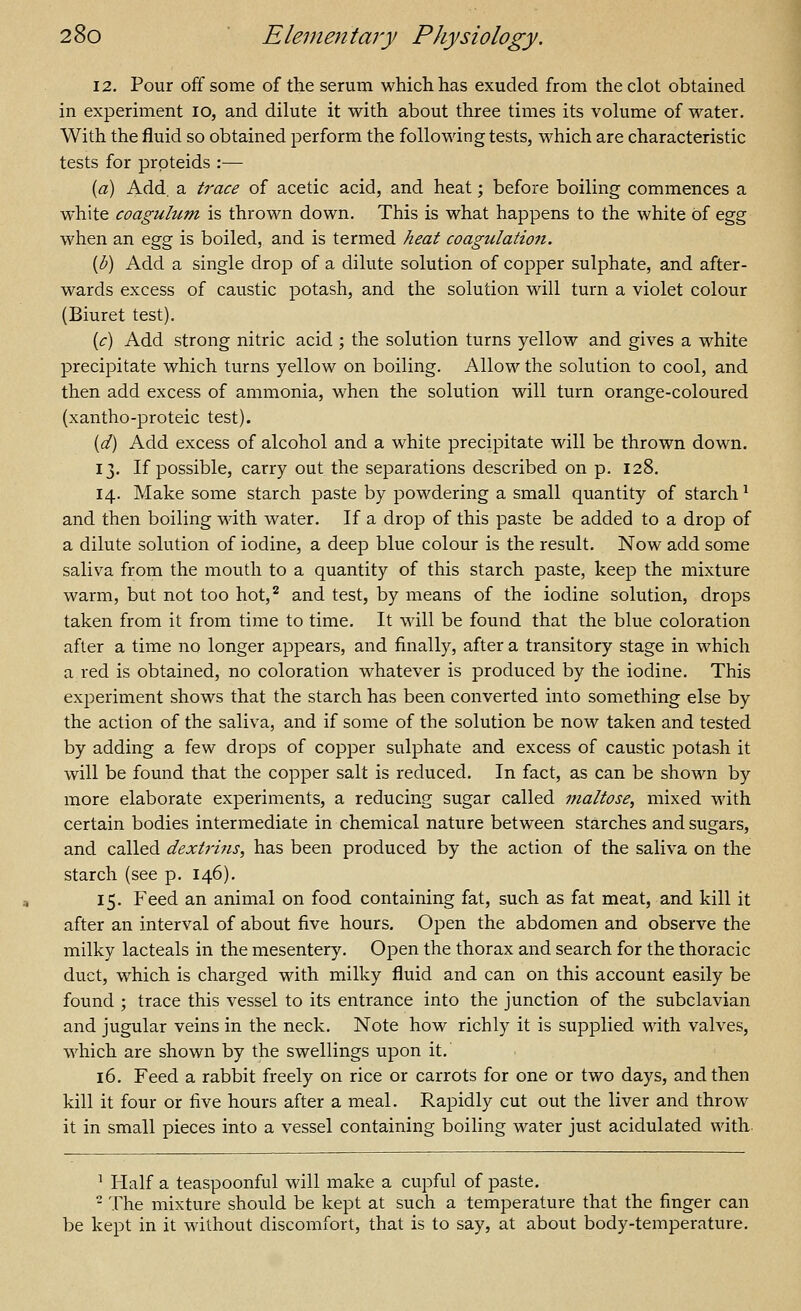 12. Pour off some of the serum which has exuded from the clot obtained in experiment lo, and dilute it with about three times its volume of water. With the fluid so obtained perform the following tests, which are characteristic tests for prpteids :— {a) Add. a trace of acetic acid, and heat; before boiling commences a white coagulum is thrown down. This is what happens to the white of egg when an &g^ is boiled, and is termed heat coagulation. {b) Add a single drop of a dilute solution of copper sulphate, and after- wards excess of caustic potash, and the solution will turn a violet colour (Biuret test). {c) Add strong nitric acid ; the solution turns yellow and gives a white precipitate which turns yellow on boiling. Allow the solution to cool, and then add excess of ammonia, when the solution will turn orange-coloured (xantho-proteic test). {d) Add excess of alcohol and a white precipitate will be thrown down. 13. If possible, carry out the separations described on p. 128. 14. Make some starch paste by powdering a small quantity of starch ^ and then boiling with water. If a drop of this paste be added to a drop of a dilute solution of iodine, a deep blue colour is the result. Now add some saliva from the mouth to a quantity of this starch paste, keep the mixture warm, but not too hot,^ and test, by means of the iodine solution, drops taken from it from time to time. It will be found that the blue coloration after a time no longer appears, and finally, after a transitory stage in which a red is obtained, no coloration whatever is produced by the iodine. This experiment shows that the starch has been converted into something else by the action of the saliva, and if some of the solution be now taken and tested by adding a few drops of copper sulphate and excess of caustic potash it will be found that the copper salt is reduced. In fact, as can be shown by more elaborate experiments, a reducing sugar called maltose, mixed with certain bodies intermediate in chemical nature between starches and sugars, and called dextiins, has been produced by the action of the saliva on the starch (see p. 146). 15. Feed an animal on food containing fat, such as fat meat, and kill it after an interval of about five hours. Open the abdomen and observe the milky lacteals in the mesentery. Open the thorax and search for the thoracic duct, which is charged with milky fluid and can on this account easily be found ; trace this vessel to its entrance into the junction of the subclavian and jugular veins in the neck. Note how richly it is supplied with valves, which are shown by the swellings upon it. 16. Feed a rabbit freely on rice or carrots for one or two days, and then kill it four or five hours after a meal. Rapidly cut out the liver and throw it in small pieces into a vessel containing boiling water just acidulated with ^ Half a teaspoonful will make a cupful of paste. - The mixture should be kept at such a temperature that the finger can be kept in it without discomfort, that is to say, at about body-temperature.