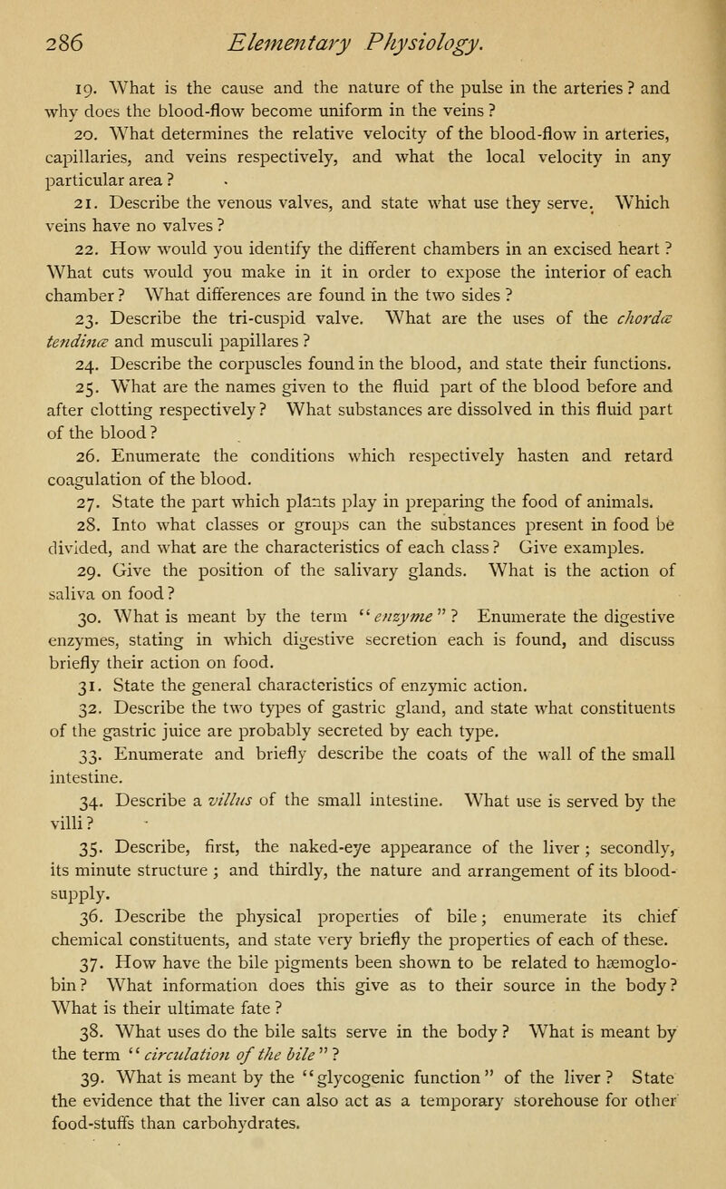 19. What is the cause and the nature of the pulse in the arteries ? and why does the blood-flow become uniform in the veins ? 20. What determines the relative velocity of the blood-flow in arteries, capillaries, and veins respectively, and what the local velocity in any particular area ? 21. Describe the venous valves, and state what use they serve. Which veins have no valves ? 22. How would you identify the different chambers in an excised heart ? What cuts would you make in it in order to expose the interior of each chamber ? What differences are found in the two sides ? 23. Describe the tri-cuspid valve. What are the uses of the chorda tendijice and musculi papillares ? 24. Describe the corpuscles found in the blood, and state their functions. 25. What are the names given to the fluid part of the blood before and after clotting respectively ? What substances are dissolved in this fluid part of the blood ? 26. Enumerate the conditions which respectively hasten and retard coagulation of the blood. 27. State the part which plants play in ^^reparing the food of animals. 28. Into what classes or groups can the substances present in food be divided, and what are the characteristics of each class ? Give examples. 29. Give the position of the salivary glands. What is the action of saliva on food ? 30. What is meant by the term ^^ enzyme''''1 Enumerate the digestive enzymes, stating in which digestive secretion each is found, and discuss briefly their action on food. 31. State the general characteristics of enzymic action. 32. Describe the two types of gastric gland, and state what constituents of the gastric juice are probably secreted by each type, 33. Enumerate and briefly describe the coats of the wall of the small intestine. 34. Describe a vilhis of the small intestine. What use is served by the villi ? 35. Describe, first, the naked-eye appearance of the liver ; secondly, its minute structure ; and thirdly, the nature and arrangement of its blood- supply. 36. Describe the physical properties of bile; enumerate its chief chemical constituents, and state veiy briefly the properties of each of these. 37. How have the bile pigments been shown to be related to haemoglo- bin? What information does this give as to their source in the body? What is their ultimate fate ? 38. What uses do the bile salts serve in the body ? W^hat is meant by the term ^''circulation of the bile  ? 39. What is meant by the glycogenic function of the liver? State the evidence that the liver can also act as a temporary storehouse for other food-stuffs than carbohydrates.