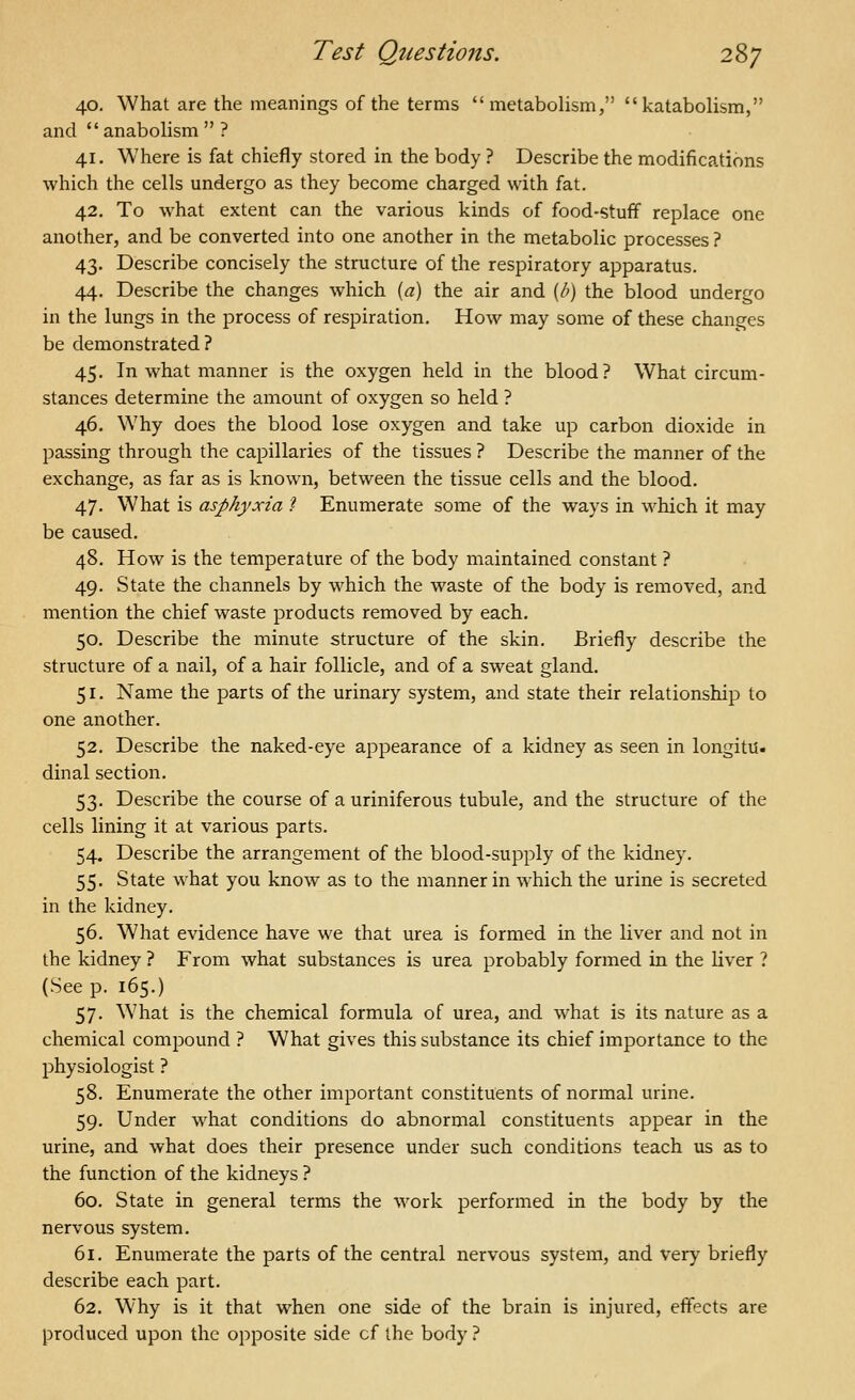 40. What are the meanings of the terms metabolism, katabolism, and anabolism  ? 41. Where is fat chiefly stored in the body ? Describe the modifications which the cells undergo as they become charged with fat. 42. To what extent can the various kinds of food-stuff replace one another, and be converted into one another in the metabolic processes ? 43. Describe concisely the structure of the respiratory apparatus. 44. Describe the changes which [a) the air and (/;) the blood undergo in the lungs in the process of respiration. How may some of these changes be demonstrated? 45. In what manner is the oxygen held in the blood? What circum- stances determine the amount of oxygen so held ? 46. Why does the blood lose oxygen and take up carbon dioxide in passing through the capillaries of the tissues ? Describe the manner of the exchange, as far as is known, between the tissue cells and the blood. 47. What is asphyxia I Enumerate some of the ways in which it may be caused. 48. How is the temperature of the body maintained constant ? 49. State the channels by which the waste of the body is removed, and mention the chief waste products removed by each. 50. Describe the minute structure of the skin. Briefly describe the structure of a nail, of a hair follicle, and of a sweat gland. 51. Name the parts of the urinary system, and state their relationship to one another. 52. Describe the naked-eye appearance of a kidney as seen in longitu. dinal section. 53. Describe the course of a uriniferous tubule, and the structure of the cells lining it at various parts. 54. Describe the arrangement of the blood-supply of the kidney. 55. State what you know as to the manner in which the urine is secreted in the kidney. 56. What evidence have we that urea is formed in the liver and not in the kidney ? From what substances is urea probably formed in the liver ? (See p. 165.) 57. What is the chemical formula of urea, and what is its nature as a chemical compound ? What gives this substance its chief importance to the physiologist ? 58. Enumerate the other important constituents of normal urine. 59. Under what conditions do abnormal constituents appear in the urine, and what does their presence under such conditions teach us as to the function of the kidneys ? 60. State in general terms the work performed in the body by the nervous system. 61. Enumerate the parts of the central nervous system, and very briefly describe each part. 62. Why is it that when one side of the brain is injured, effects are produced upon the opposite side cf the body ?